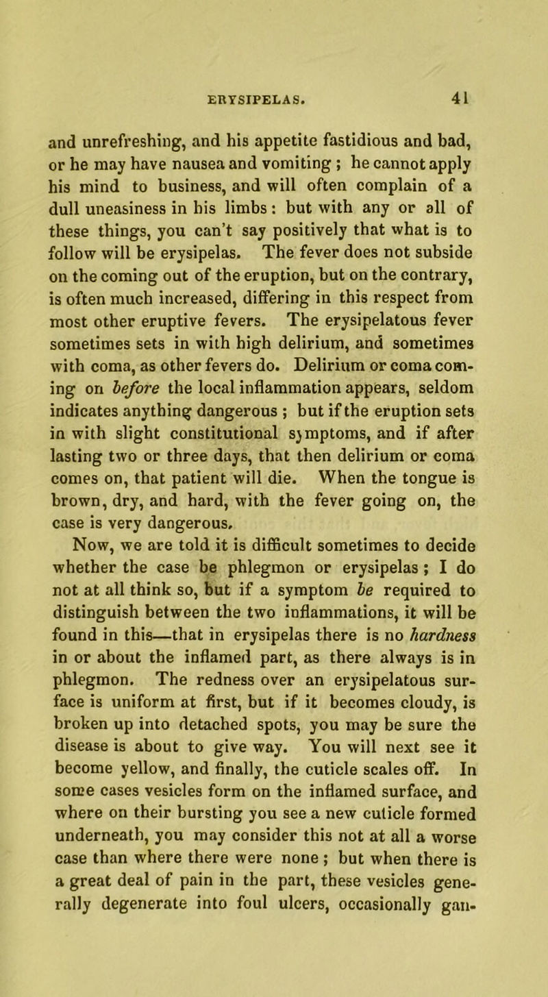 and unrefreshing, and his appetite fastidious and bad, or he may have nausea and vomiting ; he cannot apply his mind to business, and will often complain of a dull uneasiness in his limbs : but with any or all of these things, you can’t say positively that what is to follow will be erysipelas. The fever does not subside on the coming out of the eruption, but on the contrary, is often much increased, differing in this respect from most other eruptive fevers. The erysipelatous fever sometimes sets in with high delirium, and sometimes with coma, as other fevers do. Delirium or coma com- ing on before the local inflammation appears, seldom indicates anything dangerous ; but if the eruption sets in with slight constitutional sjmptoms, and if after lasting two or three days, that then delirium or coma comes on, that patient will die. When the tongue is brown, dry, and hard, with the fever going on, the case is very dangerous. Now, we are told it is difficult sometimes to decide whether the case be phlegmon or erysipelas; I do not at all think so, but if a symptom be required to distinguish between the two inflammations, it will be found in this—that in erysipelas there is no hardness in or about the inflamed part, as there always is in phlegmon. The redness over an erysipelatous sur- face is uniform at first, but if it becomes cloudy, is broken up into detached spots, you may be sure the disease is about to give way. You will next see it become yellow, and finally, the cuticle scales off. In some cases vesicles form on the inflamed surface, and where on their bursting you see a new cuticle formed underneath, you may consider this not at all a worse case than where there were none ; but when there is a great deal of pain in the part, these vesicles gene- rally degenerate into foul ulcers, occasionally gan-