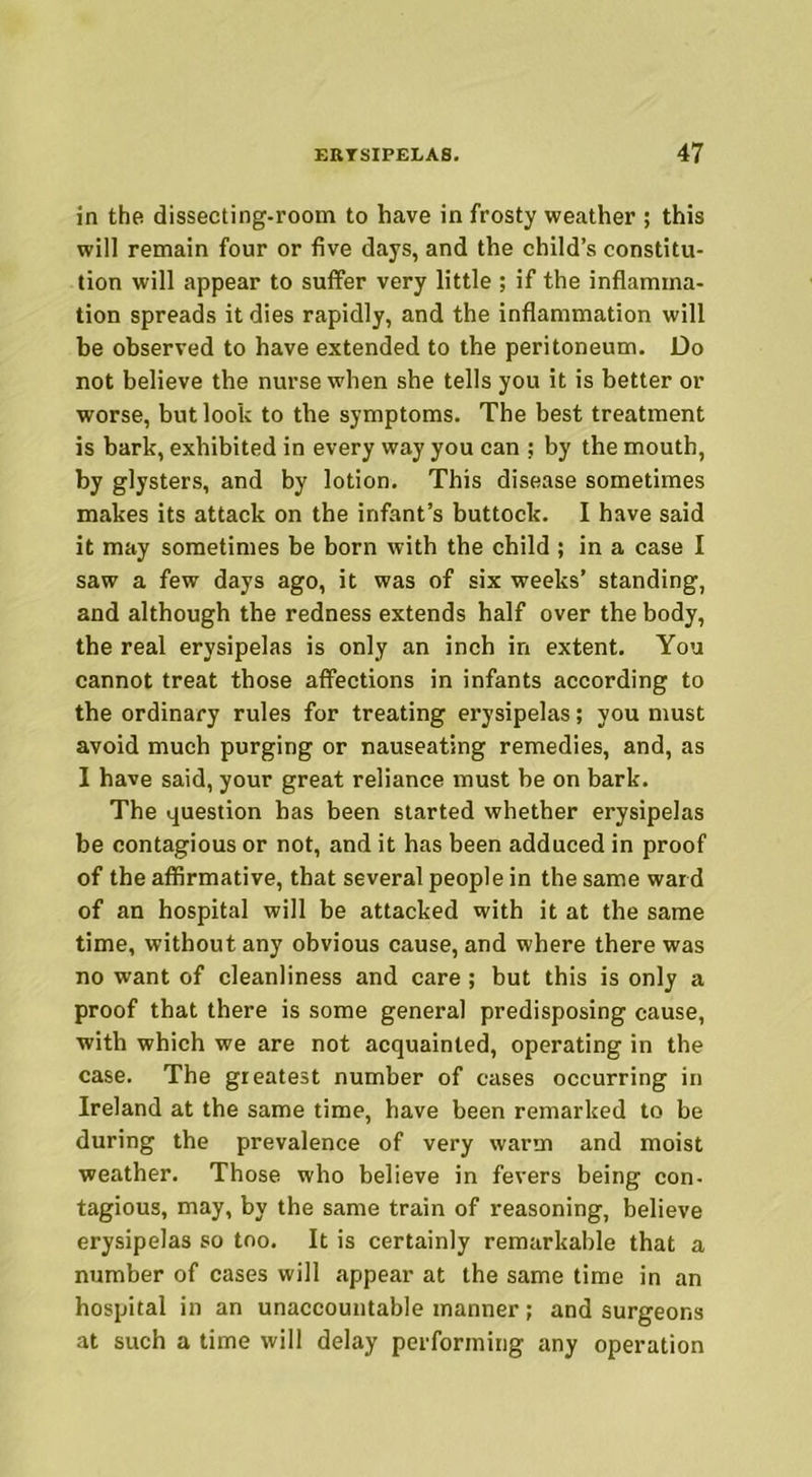 in the dissecting-room to have in frosty weather ; this will remain four or five days, and the child’s constitu- tion will appear to suffer very little ; if the inflamma- tion spreads it dies rapidly, and the inflammation will be observed to have extended to the peritoneum. Do not believe the nurse when she tells you it is better or worse, but look to the symptoms. The best treatment is bark, exhibited in every way you can ; by the mouth, by glysters, and by lotion. This disease sometimes makes its attack on the infant’s buttock. I have said it may sometimes be born with the child ; in a case I saw a few days ago, it was of six weeks’ standing, and although the redness extends half over the body, the real erysipelas is only an inch in extent. You cannot treat those affections in infants according to the ordinary rules for treating erysipelas; you must avoid much purging or nauseating remedies, and, as I have said, your great reliance must be on bark. The question has been started whether erysipelas be contagious or not, and it has been adduced in proof of the affirmative, that several people in the same ward of an hospital will be attacked with it at the same time, without any obvious cause, and where there was no want of cleanliness and care; but this is only a proof that there is some general predisposing cause, with which we are not acquainted, operating in the case. The greatest number of cases occurring in Ireland at the same time, have been remarked to be during the prevalence of very warm and moist weather. Those who believe in fevers being con- tagious, may, by the same train of reasoning, believe erysipelas so too. It is certainly remarkable that a number of cases will appear at the same time in an hospital in an unaccountable manner; and surgeons at such a time will delay performing any operation