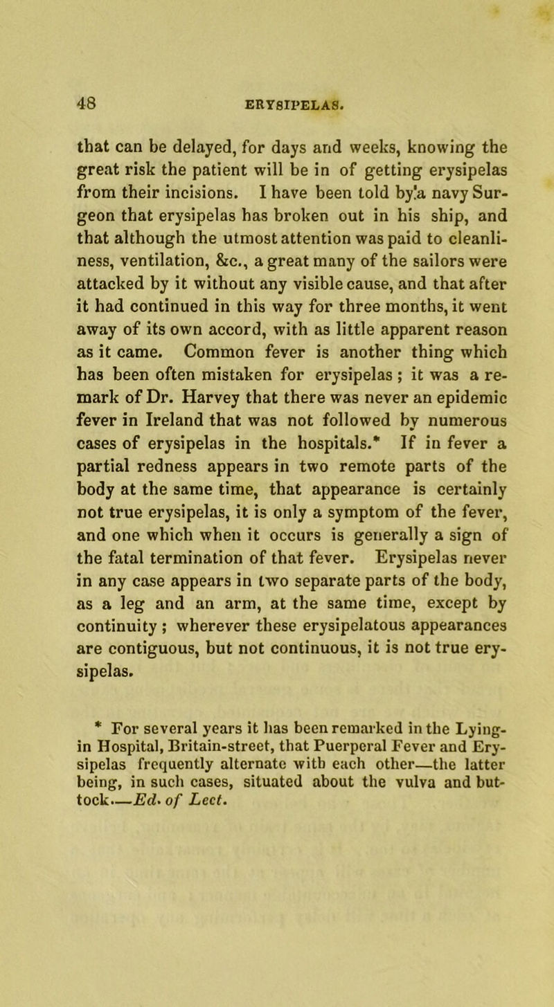 that can be delayed, for days and weeks, knowing the great risk the patient will be in of getting erysipelas from their incisions. I have been told by!a navy Sur- geon that erysipelas has broken out in his ship, and that although the utmost attention was paid to cleanli- ness, ventilation, &c., a great many of the sailors were attacked by it without any visible cause, and that after it had continued in this way for three months, it went away of its own accord, with as little apparent reason as it came. Common fever is another thing which has been often mistaken for erysipelas ; it was a re- mark of Dr. Harvey that there was never an epidemic fever in Ireland that was not followed by numerous cases of erysipelas in the hospitals.* If in fever a partial redness appears in two remote parts of the body at the same time, that appearance is certainly not true erysipelas, it is only a symptom of the fever, and one which when it occurs is generally a sign of the fatal termination of that fever. Erysipelas never in any case appears in two separate parts of the body, as a leg and an arm, at the same time, except by continuity ; wherever these erysipelatous appearances are contiguous, but not continuous, it is not true ery- sipelas. * For several years it has been remarked in the Lying- in Hospital, Britain-street, that Puerperal Fever and Ery- sipelas frequently alternate with each other—the latter being, in such cases, situated about the vulva and but- tock.—Ed. of Led.