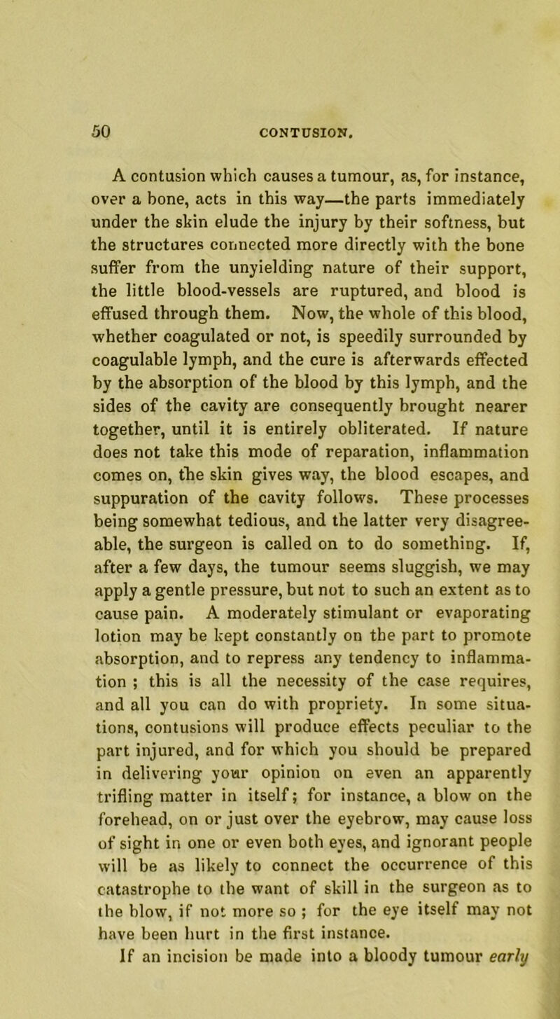 A contusion which causes a tumour, as, for instance, over a bone, acts in this way—the parts immediately under the skin elude the injury by their softness, but the structures connected more directly with the bone suffer from the unyielding nature of their support, the little blood-vessels are ruptured, and blood is effused through them. Now, the whole of this blood, whether coagulated or not, is speedily surrounded by coagulable lymph, and the cure is afterwards effected by the absorption of the blood by this lymph, and the sides of the cavity are consequently brought nearer together, until it is entirely obliterated. If nature does not take this mode of reparation, inflammation comes on, the skin gives way, the blood escapes, and suppuration of the cavity follows. These processes being somewhat tedious, and the latter very disagree- able, the surgeon is called on to do something. If, after a few days, the tumour seems sluggish, we may apply a gentle pressure, but not to such an extent as to cause pain. A moderately stimulant or evaporating lotion may be kept constantly on the part to promote absorption, and to repress any tendency to inflamma- tion ; this is all the necessity of the case requires, and all you can do with propriety. In some situa- tions, contusions will produce effects peculiar to the part injured, and for which you should be prepared in delivering your opinion on even an apparently trifling matter in itself; for instance, a blow on the forehead, on or just over the eyebrow, may cause loss of sight in one or even both eyes, and ignorant people will be as likely to connect the occurrence of this catastrophe to the want of skill in the surgeon .as to the blow, if not more so ; for the eye itself may not have been hurt in the first instance. If an incision be made into a bloody tumour early