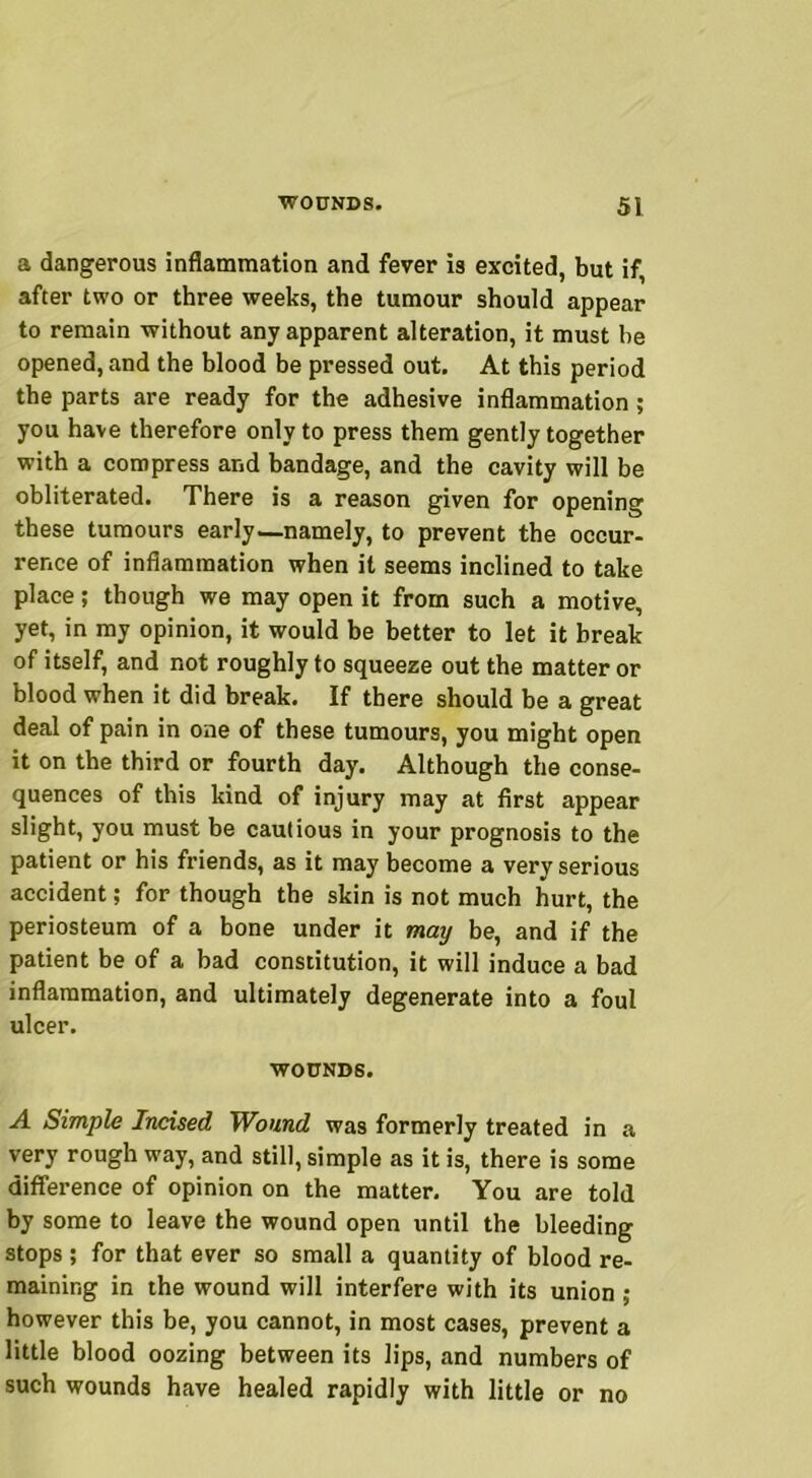 a dangerous inflammation and fever is excited, but if, after two or three weeks, the tumour should appear to remain without any apparent alteration, it must he opened, and the blood be pressed out. At this period the parts are ready for the adhesive inflammation ; you have therefore only to press them gently together with a compress and bandage, and the cavity will be obliterated. There is a reason given for opening these tumours early—namely, to prevent the occur- rence of inflammation when it seems inclined to take place; though we may open it from such a motive, yet, in my opinion, it would be better to let it break of itself, and not roughly to squeeze out the matter or blood when it did break. If there should be a great deal of pain in one of these tumours, you might open it on the third or fourth day. Although the conse- quences of this kind of injury may at first appear slight, you must be cautious in your prognosis to the patient or his friends, as it may become a very serious accident; for though the skin is not much hurt, the periosteum of a bone under it may be, and if the patient be of a bad constitution, it will induce a bad inflammation, and ultimately degenerate into a foul ulcer. WOUNDS. A Simple Incised Wound was formerly treated in a very rough way, and still, simple as it is, there is some difference of opinion on the matter. You are told by some to leave the wound open until the bleeding stops ; for that ever so small a quantity of blood re- maining in the wound will interfere with its union ; however this be, you cannot, in most cases, prevent a little blood oozing between its lips, and numbers of such wounds have healed rapidly with little or no