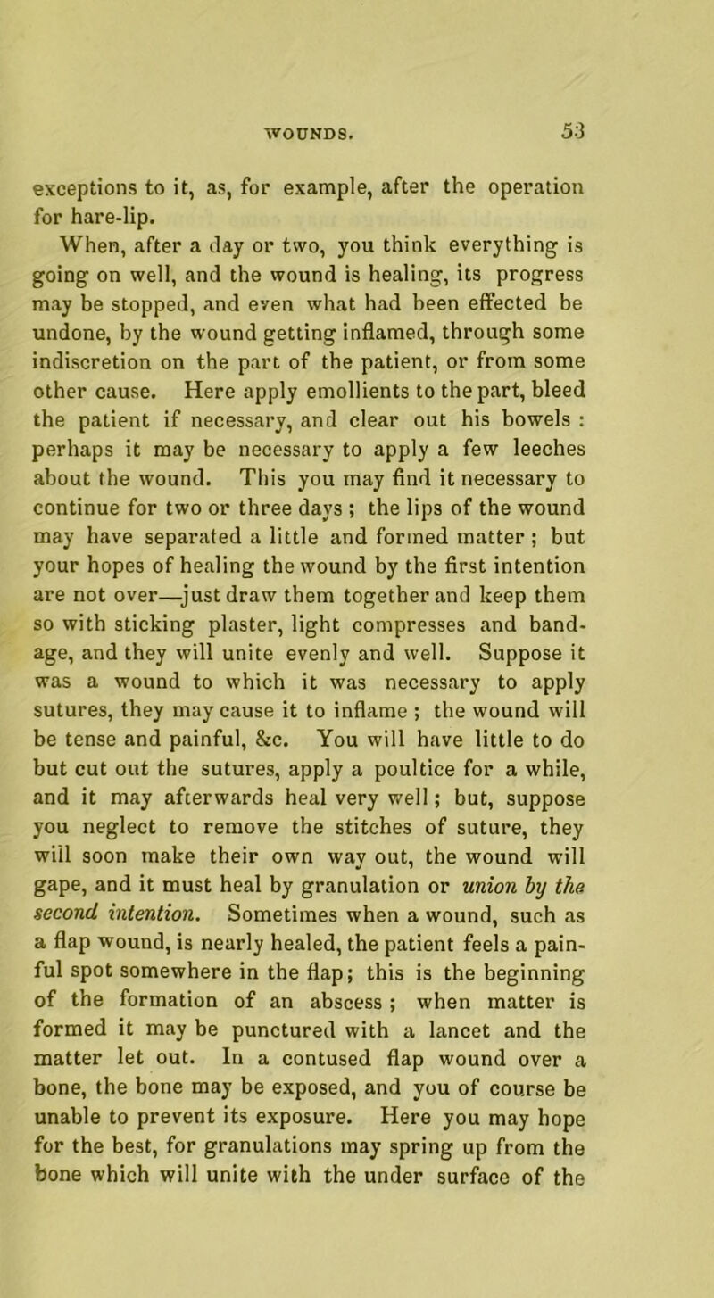 exceptions to it, as, for example, after the operation for hare-lip. When, after a Jay or two, you think everything is going on well, and the wound is healing, its progress may be stopped, and even what had been effected be undone, by the wound getting inflamed, through some indiscretion on the part of the patient, or from some other cause. Here apply emollients to the part, bleed the patient if necessary, and clear out his bowels : perhaps it may be necessary to apply a few leeches about the wound. This you may find it necessary to continue for two or three days ; the lips of the wound may have separated a little and formed matter ; but your hopes of healing the wound by the first intention are not over—-just draw them together and keep them so with sticking plaster, light compresses and band- age, and they will unite evenly and well. Suppose it was a wound to which it was necessary to apply sutures, they may cause it to inflame ; the wound will be tense and painful, &c. You will have little to do but cut out the sutures, apply a poultice for a while, and it may afterwards heal very well; but, suppose you neglect to remove the stitches of suture, they wiil soon make their own way out, the wound will gape, and it must heal by granulation or union by the. second intention. Sometimes when a wound, such as a flap wound, is nearly healed, the patient feels a pain- ful spot somewhere in the flap; this is the beginning of the formation of an abscess ; when matter is formed it may be punctured with a lancet and the matter let out. In a contused flap wound over a bone, the bone may be exposed, and you of course be unable to prevent its exposure. Here you may hope for the best, for granulations may spring up from the bone which will unite with the under surface of the