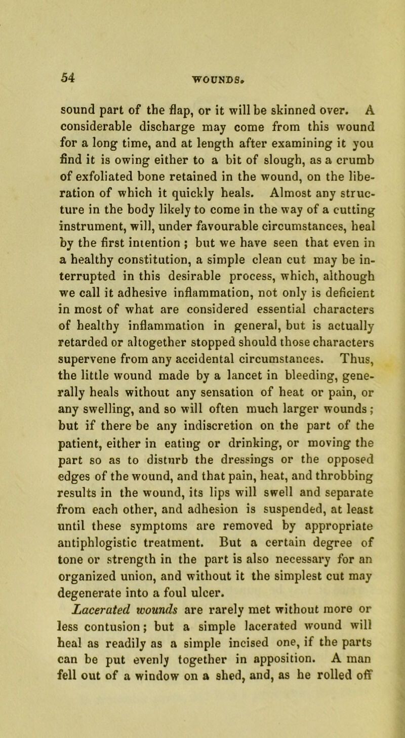 sound part of the flap, or it will be skinned over. A considerable discharge may come from this wound for a long time, and at length after examining it you find it is owing either to a bit of slough, as a crumb of exfoliated bone retained in the wound, on the libe- ration of which it quickly heals. Almost any struc- ture in the body likely to come in the way of a cutting instrument, will, under favourable circumstances, heal by the first intention ; but we have seen that even in a healthy constitution, a simple clean cut may be in- terrupted in this desirable process, which, although we call it adhesive inflammation, not only is deficient in most of what are considered essential characters of healthy inflammation in general, but is actually retarded or altogether stopped should those characters supervene from any accidental circumstances. Thus, the little wound made by a lancet in bleeding, gene- rally heals without any sensation of heat or pain, or any swelling, and so will often much larger wounds ; hut if there be any indiscretion on the part of the patient, either in eating or drinking, or moving the part so as to disturb the dressings or the opposed edges of the wound, and that pain, heat, and throbbing results in the wound, its lips will swell and separate from each other, and adhesion is suspended, at least until these symptoms are removed by appropriate antiphlogistic treatment. But a certain degree of tone or strength in the part is also necessary for an organized union, and without it the simplest cut may degenerate into a foul ulcer. Lacerated wounds are rarely met without more or less contusion; but a simple lacerated wound will heal as readily as a simple incised one, if the parts can be put evenly together in apposition. A man fell out of a window on a shed, and, as he rolled off