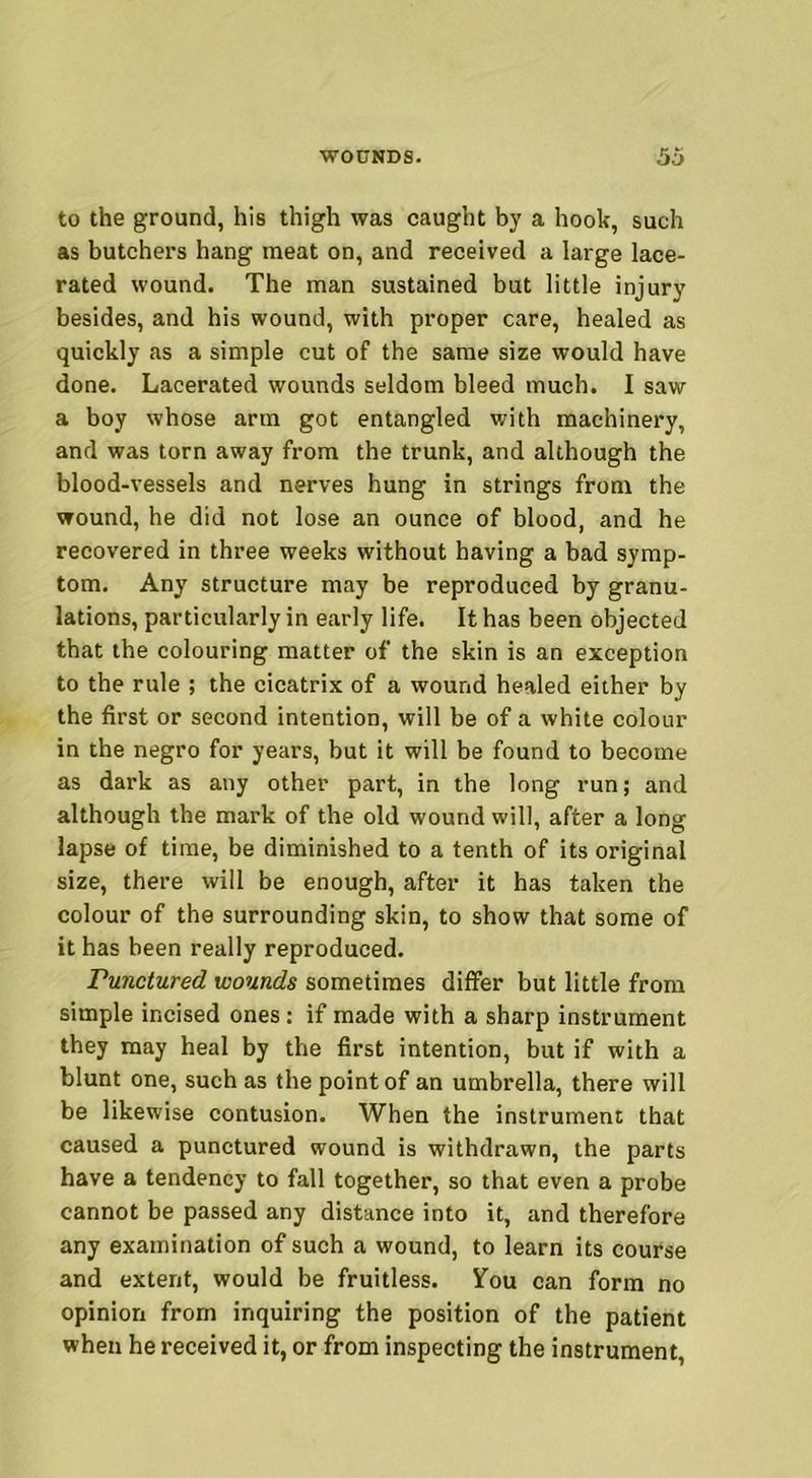 to the ground, his thigh was caught by a hook, such as butchers hang meat on, and received a large lace- rated wound. The man sustained but little injury besides, and his wound, with proper care, healed as quickly as a simple cut of the same size would have done. Lacerated wounds seldom bleed much. I saw a boy whose arm got entangled with machinery, and was torn away from the trunk, and although the blood-vessels and nerves hung in strings from the wound, he did not lose an ounce of blood, and he recovered in three weeks without having a bad symp- tom. Any structure may be reproduced by granu- lations, particularly in early life. It has been objected that the colouring matter of the skin is an exception to the rule ; the cicatrix of a wound healed either by the first or second intention, will be of a white colour in the negro for years, but it will be found to become as dark as any other part, in the long run; and although the mark of the old wound will, after a long lapse of time, be diminished to a tenth of its original size, there will be enough, after it has taken the colour of the surrounding skin, to show that some of it has been really reproduced. Punctured wounds sometimes differ but little from simple incised ones: if made with a sharp instrument they may heal by the first intention, but if with a blunt one, such as the point of an umbrella, there will be likewise contusion. When the instrument that caused a punctured wound is withdrawn, the parts have a tendency to fall together, so that even a probe cannot be passed any distance into it, and therefore any examination of such a wound, to learn its course and extent, would be fruitless. You can form no opinion from inquiring the position of the patient when he received it, or from inspecting the instrument,