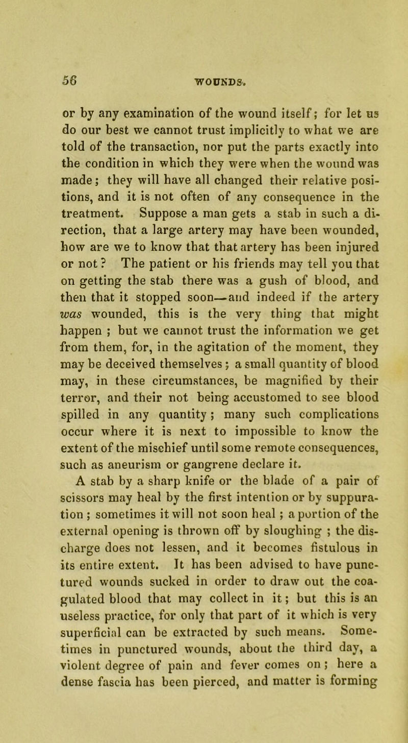 or by any examination of the wound itself; for let us do our best we cannot trust implicitly to what we are told of the transaction, nor put the parts exactly into the condition in which they were when the wound was made; they will have all changed their relative posi- tions, and it is not often of any consequence in the treatment. Suppose a man gets a stab in such a di- rection, that a large artery may have been wounded, how are we to know that that artery has been injured or not ? The patient or his friends may tell you that on getting the stab there was a gush of blood, and then that it stopped soon—and indeed if the artery was wounded, this is the very thing that might happen ; but we cannot trust the information we get from them, for, in the agitation of the moment, they may be deceived themselves; a small quantity of blood may, in these circumstances, be magnified by their terror, and their not being accustomed to see blood spilled in any quantity; many such complications occur where it is next to impossible to know the extent of the mischief until some remote consequences, such as aneurism or gangrene declare it. A stab by a sharp knife or the blade of a pair of scissors may heal by the first intention or by suppura- tion ; sometimes it will not soon heal; a portion of the external opening is thrown off by sloughing ; the dis- charge does not lessen, and it becomes fistulous in its entire extent. It has been advised to have punc- tured wounds sucked in order to draw out the coa- gulated blood that may collect in it; but this is an useless practice, for only that part of it which is very superficial can be extracted by such means. Some- times in punctured wounds, about the third day, a violent degree of pain and fever comes on ; here a dense fascia has been pierced, and matter is forming