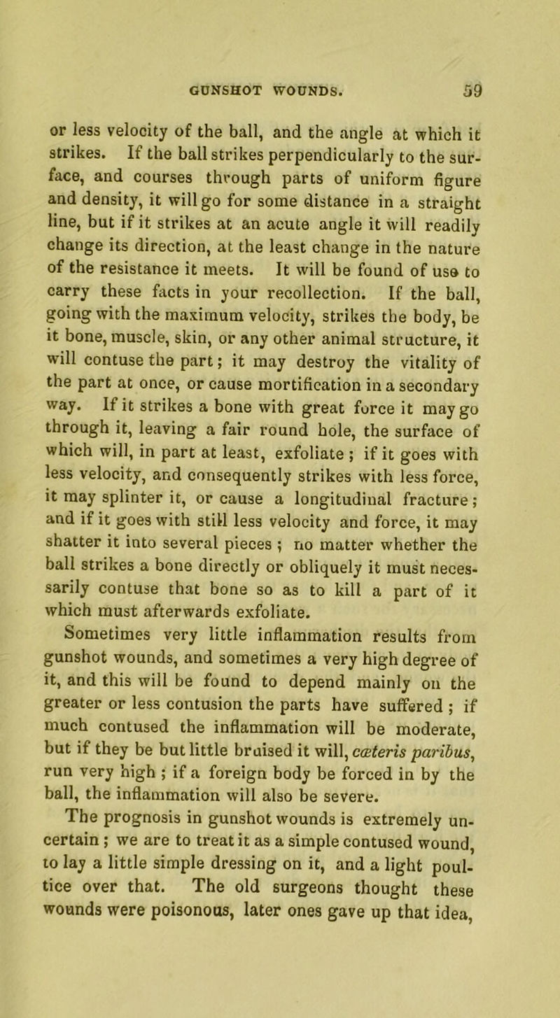 or less velocity of the ball, and the angle at which it strikes. If the ball strikes perpendicularly to the sur- face, and courses through parts of uniform figure and density, it will go for some distance in a straight line, but if it strikes at an acute angle it will readily change its direction, at the least change in the nature of the resistance it meets. It will be found of usa to carry these facts in your recollection. If the ball, going with the maximum velocity, strikes the body, be it bone, muscle, skin, or any other animal structure, it will contuse the part; it may destroy the vitality of the part at once, or cause mortification in a secondary way. If it strikes a bone with great force it may go through it, leaving a fair round hole, the surface of which will, in part at least, exfoliate ; if it goes with less velocity, and consequently strikes with less force, it may splinter it, or cause a longitudinal fracture ; and if it goes with still less velocity and force, it may shatter it into several pieces ; no matter whether the ball strikes a bone directly or obliquely it must neces- sarily contuse that bone so as to kill a part of it which must afterwards exfoliate. Sometimes very little inflammation results from gunshot wounds, and sometimes a very high degree of it, and this will be found to depend mainly on the greater or less contusion the parts have suffered ; if much contused the inflammation will be moderate, but if they be but little braised it will, coeteris paribus, run very high ; if a foreign body be forced in by the ball, the inflammation will also be severe. The prognosis in gunshot wounds is extremely un- certain ; we are to treat it as a simple contused wound, to lay a little simple dressing on it, and a light poul- tice over that. The old surgeons thought these wounds were poisonous, later ones gave up that idea,