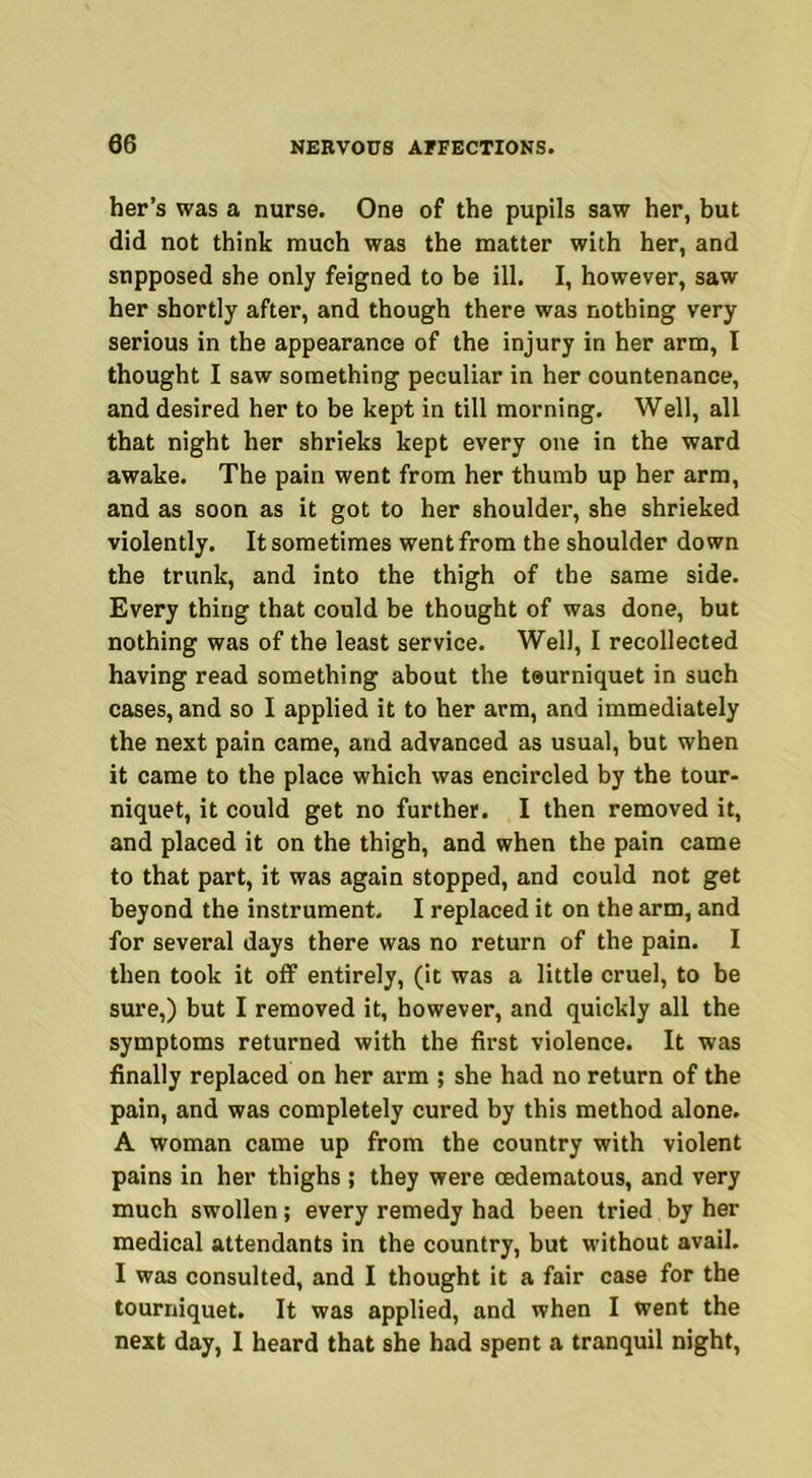 her’s was a nurse. One of the pupils saw her, but did not think much was the matter with her, and supposed she only feigned to be ill. I, however, saw her shortly after, and though there was nothing very serious in the appearance of the injury in her arm, I thought I saw something peculiar in her countenance, and desired her to be kept in till morning. Well, all that night her shrieks kept every one in the ward awake. The pain went from her thumb up her arm, and as soon as it got to her shoulder, she shrieked violently. It sometimes went from the shoulder down the trunk, and into the thigh of the same side. Every thing that could be thought of was done, but nothing was of the least service. Well, I recollected having read something about the teurniquet in such cases, and so I applied it to her arm, and immediately the next pain came, and advanced as usual, but when it came to the place which was encircled by the tour- niquet, it could get no further. I then removed it, and placed it on the thigh, and when the pain came to that part, it was again stopped, and could not get beyond the instrument. I replaced it on the arm, and for several days there was no return of the pain. I then took it off entirely, (it was a little cruel, to be sure,) but I removed it, however, and quickly all the symptoms returned with the first violence. It was finally replaced on her arm ; she had no return of the pain, and was completely cured by this method alone. A woman came up from the country with violent pains in her thighs ; they were cedematous, and very much swollen; every remedy had been tried by her medical attendants in the country, but without avail. I was consulted, and I thought it a fair case for the tourniquet. It was applied, and when I went the next day, I heard that she had spent a tranquil night,