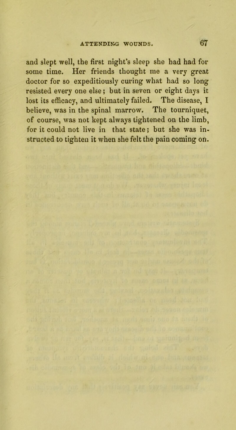 and slept well, the first night’s sleep she had had for some time. Her friends thought me a very great doctor for so expeditiously curing what had so long resisted every one else; but in seven or eight days it lost its efficacy, and ultimately failed. The disease, I believe, was in the spinal marrow. The tourniquet, of course, was not kept always tightened on the limb, for it could not live in that state; but she was in- structed to tighten it when she felt the pain coming on.