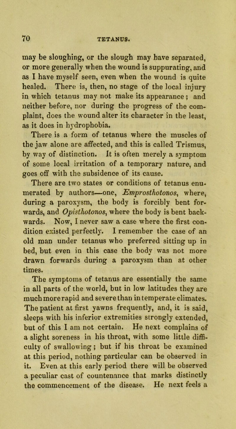 may be sloughing, or the slough may have separated, or more generally when the wound is suppurating, and as I have myself seen, even when the wound is quite healed. There is, then, no stage of the local injury in which tetanus may not make its appearance ; and neither before, nor during the progress of the com- plaint, does the wound alter its character in the least, as it does in hydrophobia. There is a form of tetanus where the muscles of the jaw alone are affected, and this is called Trismus, by way of distinction. It is often merely a symptom of some local irritation of a temporary nature, and goes off with the subsidence of its cause. There are two states or conditions of tetanus enu- merated by authors—one, Emprosthotonos, where, during a paroxysm, the body is forcibly bent for- wards, and Opisthotonos, where the body is bent back- wards. Now, I never saw a case where the first con- dition existed perfectly. I remember the case of an old man under tetanus who preferred sitting up in bed, but even in this case the body was not more drawn forwards during a paroxysm than at other times. The symptoms of tetanus are essentially the same in all parts of the world, but in low latitudes they are much more rapid and severe than in temperate climates. The patient at first yawns frequently, and, it is said, sleeps with his inferior extremities strongly extended, but of this I am not certain. He next complains of a slight soreness in his throat, with some little diffi- culty of swallowing; but if his throat be examined at this period, nothing particular can be observed in it. Even at this early period there will be observed a peculiar cast of countenance that marks distinctly the commencement of the disease. He next feels a