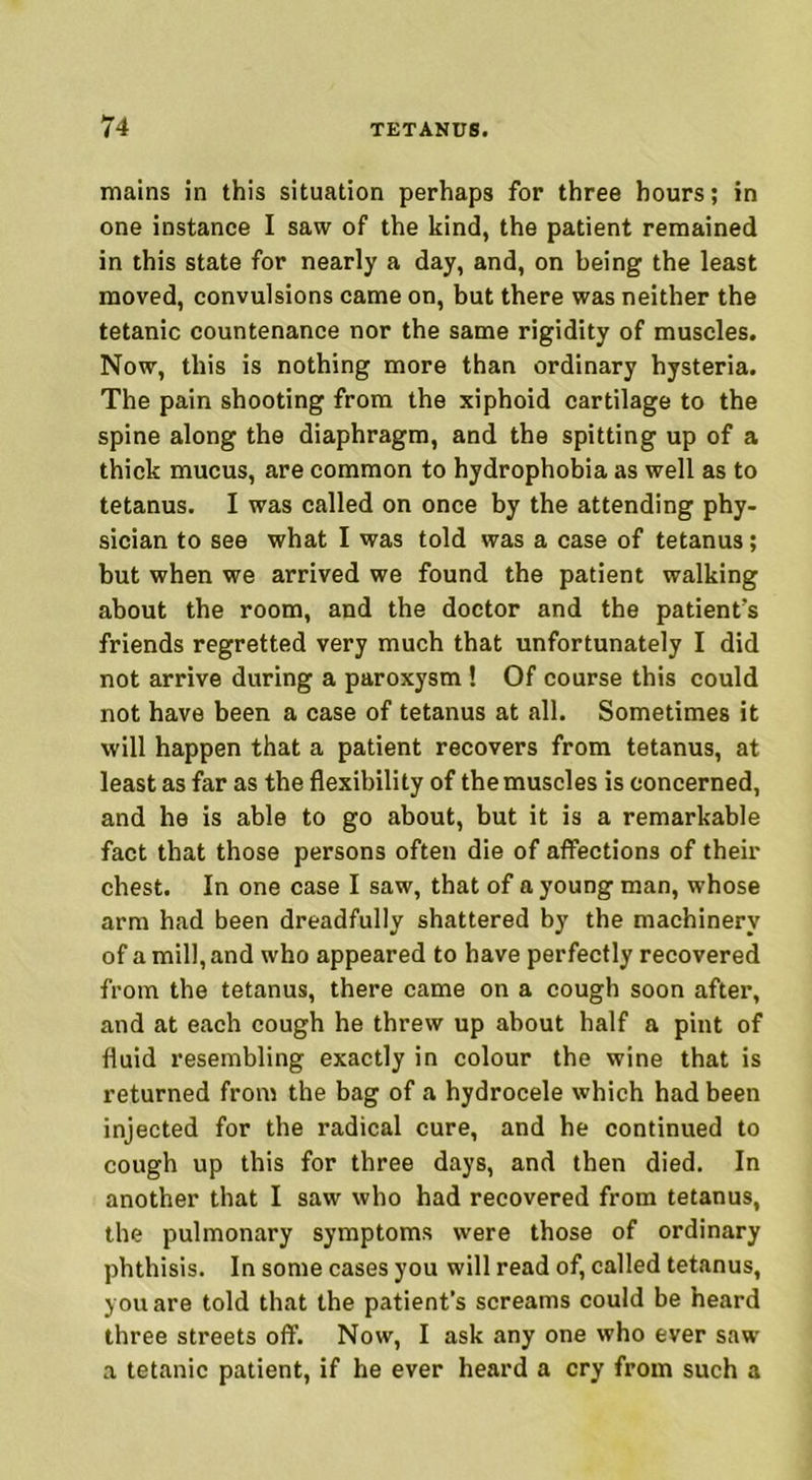 mains in this situation perhaps for three hours; in one instance I saw of the kind, the patient remained in this state for nearly a day, and, on being the least moved, convulsions came on, but there was neither the tetanic countenance nor the same rigidity of muscles. Now, this is nothing more than ordinary hysteria. The pain shooting from the xiphoid cartilage to the spine along the diaphragm, and the spitting up of a thick mucus, are common to hydrophobia as well as to tetanus. I was called on once by the attending phy- sician to see what I was told was a case of tetanus; but when we arrived we found the patient walking about the room, and the doctor and the patient's friends regretted very much that unfortunately I did not arrive during a paroxysm ! Of course this could not have been a case of tetanus at all. Sometimes it will happen that a patient recovers from tetanus, at least as far as the flexibility of the muscles is concerned, and he is able to go about, but it is a remarkable fact that those persons often die of afFections of their chest. In one case I saw, that of a young man, whose arm had been dreadfully shattered by the machinery of a mill, and who appeared to have perfectly recovered from the tetanus, there came on a cough soon after, and at each cough he threw up about half a pint of fluid resembling exactly in colour the wine that is returned from the bag of a hydrocele which had been injected for the radical cure, and he continued to cough up this for three days, and then died. In another that I saw who had recovered from tetanus, the pulmonary symptoms were those of ordinary phthisis. In some cases you will read of, called tetanus, you are told that the patient’s screams could be heard three streets off. Now, I ask any one who ever saw a tetanic patient, if he ever heard a cry from such a