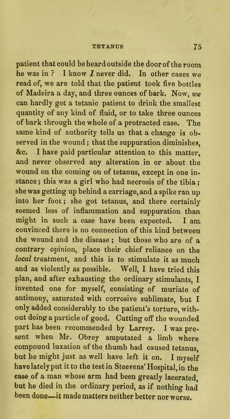 patient that could beheardoutside the doorof the room he was in ? I know 1 never did. In other cases we read of, we are told that the patient took five bottles of Madeira a day, and three ounces of bark. Now, we can hardly get a tetanic patient to drink the smallest quantity of any kind of fluid, or to take three ounces of bark through the whole of a protracted case. The same kind of authority tells us that a change is ob- served in the wound; that the suppuration diminishes, &c. I have paid particular attention to this matter, and never observed any alteration in or about the wound on the coming on of tetanus, except in one in- stance ; this was a girl who had necrosis of the tibia; she was getting up behind a carriage, and a spike ran up into her foot; she got tetanus, and there certainly seemed less of inflammation and suppuration than might in such a case have been expected. I am. convinced there is no connection of this kind between the wound and the disease ; but those who are of a contrary opinion, place their chief reliance on the local treatment, and this is to stimulate it as much and as violently as possible. Well, I have tried this plan, and after exhausting the ordinary stimulants, I invented one for myself, consisting of muriate of antimony, saturated with corrosive sublimate, but I only added considerably to the patient’s torture, with- out doing a particle of good. Cutting off the wounded part has been recommended by Larrey. I was pre- sent when Mr. Obrey amputated a limb where compound luxation of the thumb had caused tetanus, but he might just as well have left it on. I myself have lately put it to the test in Steevens’Hospital, in the case of a man whose arm had been greatly lacerated, but he died in the ordinary period, as if nothing had been done—it made matters neither better nor worse.