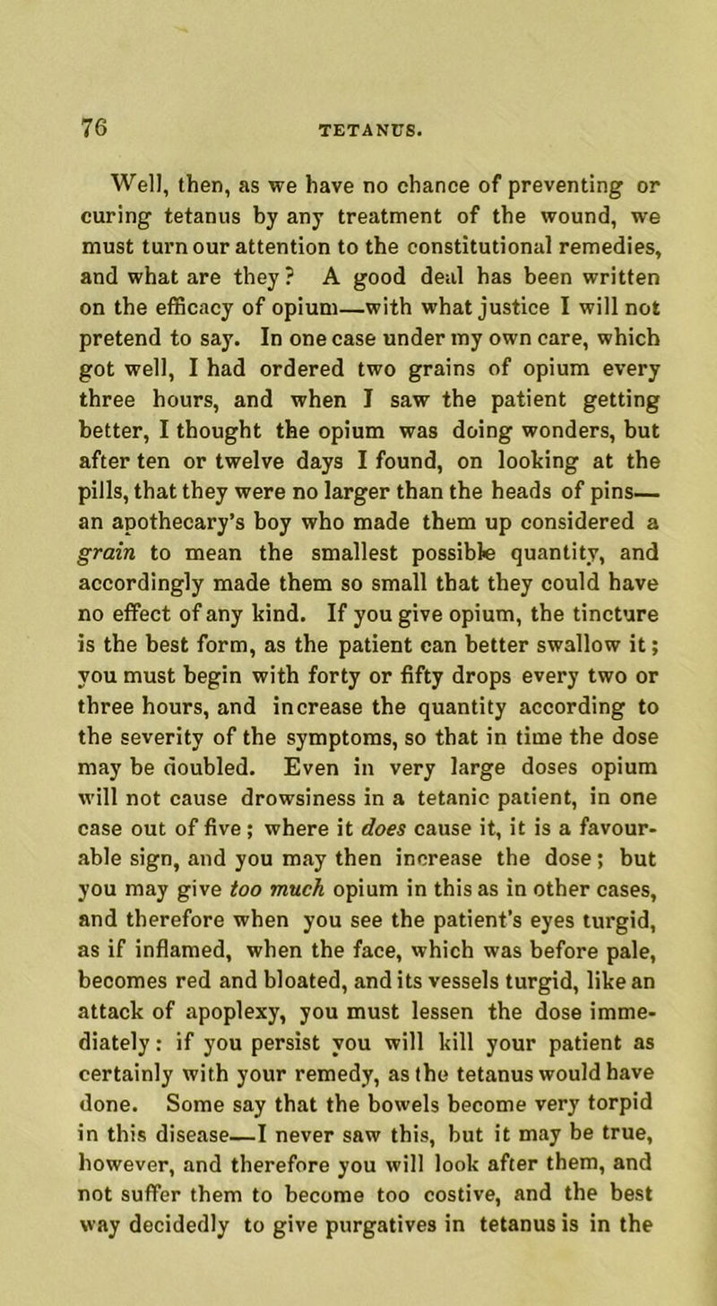 Well, then, as we have no chance of preventing or curing tetanus by any treatment of the wound, we must turn our attention to the constitutional remedies, and what are they? A good deal has been written on the efficacy of opium—with what justice I will not pretend to say. In one case under my own care, which got well, I had ordered two grains of opium every three hours, and when I saw the patient getting better, I thought the opium was doing wonders, but after ten or twelve days I found, on looking at the pills, that they were no larger than the heads of pins— an apothecary’s boy who made them up considered a grain to mean the smallest possible quantity, and accordingly made them so small that they could have no effect of any kind. If you give opium, the tincture is the best form, as the patient can better swallow it; you must begin with forty or fifty drops every two or three hours, and increase the quantity according to the severity of the symptoms, so that in time the dose may be doubled. Even in very large doses opium will not cause drowsiness in a tetanic patient, in one case out of five; where it does cause it, it is a favour- able sign, and you may then increase the dose; but you may give too much opium in this as in other cases, and therefore when you see the patient’s eyes turgid, as if inflamed, when the face, which was before pale, becomes red and bloated, and its vessels turgid, like an attack of apoplexy, you must lessen the dose imme- diately : if you persist you will kill your patient as certainly with your remedy, as the tetanus would have done. Some say that the bowels become very torpid in this disease—I never saw this, but it may be true, however, and therefore you will look after them, and not suffer them to become too costive, and the best way decidedly to give purgatives in tetanus is in the