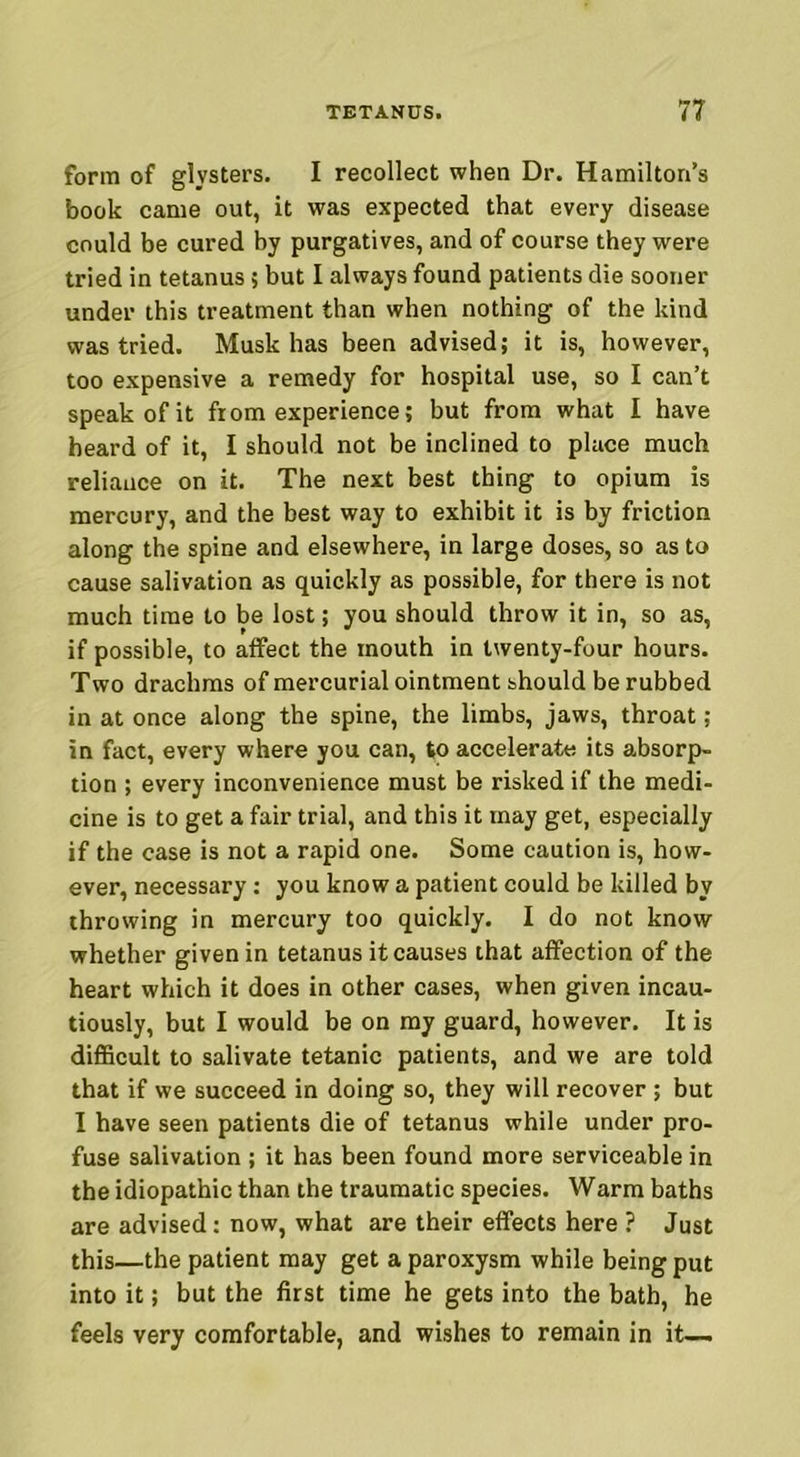 form of glysters. I recollect when Dr. Hamilton’s book came out, it was expected that every disease could be cured by purgatives, and of course they were tried in tetanus; but I always found patients die sooner under this treatment than when nothing of the kind was tried. Musk has been advised; it is, however, too expensive a remedy for hospital use, so I can’t speak of it from experience; but from what I have heard of it, I should not be inclined to place much reliance on it. The next best thing to opium is mercury, and the best way to exhibit it is by friction along the spine and elsewhere, in large doses, so as to cause salivation as quickly as possible, for there is not much time to be lost; you should throw it in, so as, if possible, to affect the mouth in twenty-four hours. Two drachms of mercurial ointment should be rubbed in at once along the spine, the limbs, jaws, throat ; in fact, every where you can, to accelerate its absorp- tion ; every inconvenience must be risked if the medi- cine is to get a fair trial, and this it may get, especially if the case is not a rapid one. Some caution is, how- ever, necessary: you know a patient could be killed by throwing in mercury too quickly. I do not know whether given in tetanus it causes that affection of the heart which it does in other cases, when given incau- tiously, but I would be on my guard, however. It is difficult to salivate tetanic patients, and we are told that if we succeed in doing so, they will recover ; but I have seen patients die of tetanus while under pro- fuse salivation ; it has been found more serviceable in the idiopathic than the traumatic species. Warm baths are advised: now, what are their effects here ? Just this—the patient may get a paroxysm while being put into it; but the first time he gets into the bath, he feels very comfortable, and wishes to remain in it—