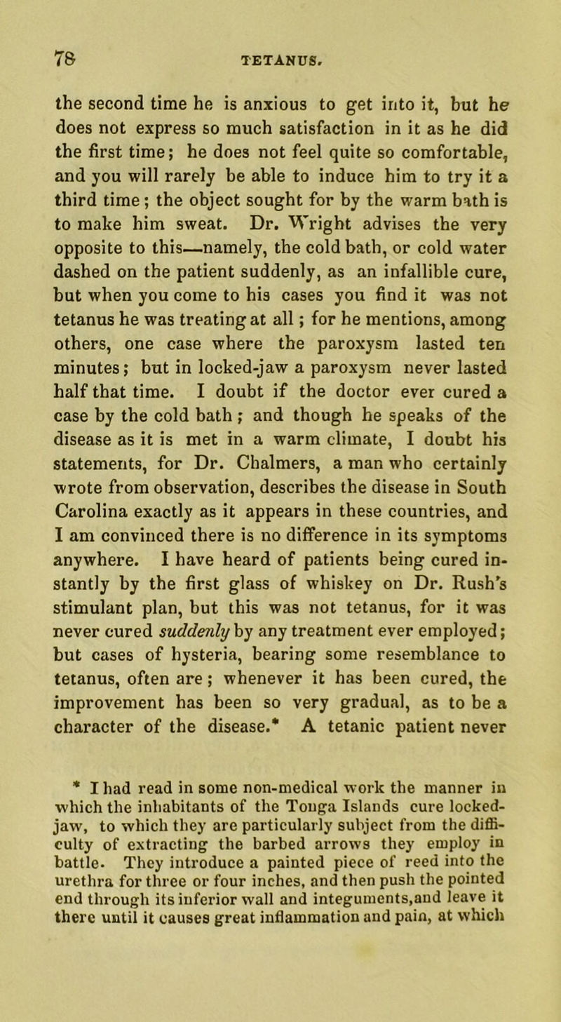 the second time he is anxious to get into it, but he does not express so much satisfaction in it as he did the first time; he does not feel quite so comfortable, and you will rarely be able to induce him to try it a third time; the object sought for by the warm bath is to make him sweat. Dr, Wright advises the very opposite to this—namely, the cold bath, or cold water dashed on the patient suddenly, as an infallible cure, but when you come to his cases you find it was not tetanus he was treating at all; for he mentions, among others, one case where the paroxysm lasted ten minutes; but in locked-jaw a paroxysm never lasted half that time. I doubt if the doctor ever cured a case by the cold bath; and though he speaks of the disease as it is met in a warm climate, I doubt his statements, for Dr. Chalmers, a man who certainly wrote from observation, describes the disease in South Carolina exactly as it appears in these countries, and I am convinced there is no difference in its symptoms anywhere. I have heard of patients being cured in- stantly by the first glass of whiskey on Dr. Rush’s stimulant plan, but this was not tetanus, for it was never cured suddenly by any treatment ever employed; but cases of hysteria, bearing some resemblance to tetanus, often are; whenever it has been cured, the improvement has been so very gradual, as to be a character of the disease.* A tetanic patient never * I had read in some non-medical work the manner in which the inhabitants of the Tonga Islands cure locked- jaw, to which they are particularly subject from the diffi- culty of extracting the barbed arrows they employ in battle. They introduce a painted piece of reed into the urethra for three or four inches, and then push the pointed end through its inferior wall and integuments,and leave it there until it causes great inflammation and pain, at which