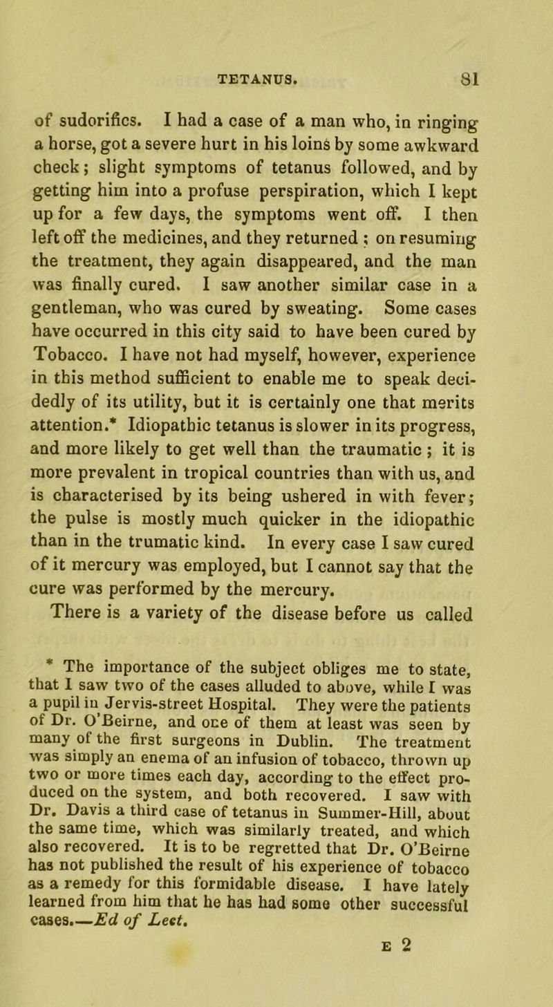 of sudorifics. I had a case of a man who, in ringing a horse, got a severe hurt in his loins by some awkward check; slight symptoms of tetanus followed, and by getting him into a profuse perspiration, which I kept up for a few days, the symptoms went off. I then left off the medicines, and they returned ; on resuming the treatment, they again disappeared, and the man was finally cured. I saw another similar case in a gentleman, who was cured by sweating. Some cases have occurred in this city said to have been cured by Tobacco. I have not had myself, however, experience in this method sufficient to enable me to speak deci- dedly of its utility, but it is certainly one that merits attention.* Idiopathic tetanus is slower in its progress, and more likely to get well than the traumatic ; it is more prevalent in tropical countries than with us, and is characterised by its being ushered in with fever; the pulse is mostly much quicker in the idiopathic than in the trumatic kind. In every case I saw cured of it mercury was employed, but I cannot say that the cure was performed by the mercury. There is a variety of the disease before us called * The importance of the subject obliges me to state, that 1 saw two of the cases alluded to above, while I was a pupil in Jervis-street Hospital. They were the patients of Dr. O Beirne, and one of them at least was seen by many of the first surgeons in Dublin. The treatment was simply an enema of an infusion of tobacco, thrown up two or more times each day, according to the effect pro- duced on the system, and both recovered. I saw with Dr. Davis a third case of tetanus in Summer-Hill, about the same time, which was similarly treated, and which also recovered. It is to be regretted that Dr. O’Beirne has not published the result of his experience of tobacco as a remedy for this formidable disease. I have lately learned from him that he has had some other successful cases.—Ed of Lett.