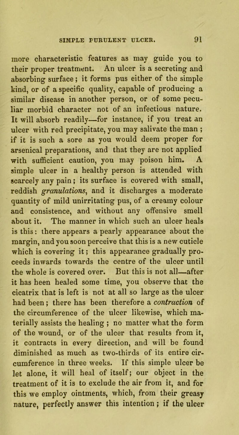 more characteristic features as may guide you to their proper treatment. An ulcer is a secreting and absorbing surface ; it forms pus either of the simple kind, or of a specific quality, capable of producing a similar disease in another person, or of some pecu- liar morbid character not of an infectious nature. It will absorb readily—for instance, if you treat an ulcer with red precipitate, you may salivate the man ; if it is such a sore as you would deem proper for arsenical preparations, and that they are not applied with sufficient caution, you may poison him. A simple ulcer in a healthy person is attended with scarcely any pain; its surface is covered with small, reddish granulations, and it discharges a moderate quantity of mild unirritating pus, of a creamy colour and consistence, and without any offensive smell about it. The manner in which such an ulcer heals is this: there appears a pearly appearance about the margin, and you soon perceive that this is a new cuticle which is covering it; this appearance gradually pro- ceeds inwards towards the centre of the ulcer until the whole is covered over. But this is not all—after it has heen healed some time, you observe that the cicatrix that is left is not at all so large as the ulcer had been ; there has been therefore a contraction of the circumference of the ulcer likewise, which ma- terially assists the healing ; no matter what the form of the wound, or of the ulcer that results from it, it contracts in every direction, and will be found diminished as much as two-thirds of its entire cir- cumference in three weeks. If this simple ulcer be let alone, it will heal of itself; our object in the treatment of it is to exclude the air from it, and for this we employ ointments, which, from their greasy nature, perfectly answer this intention ; if the ulcer