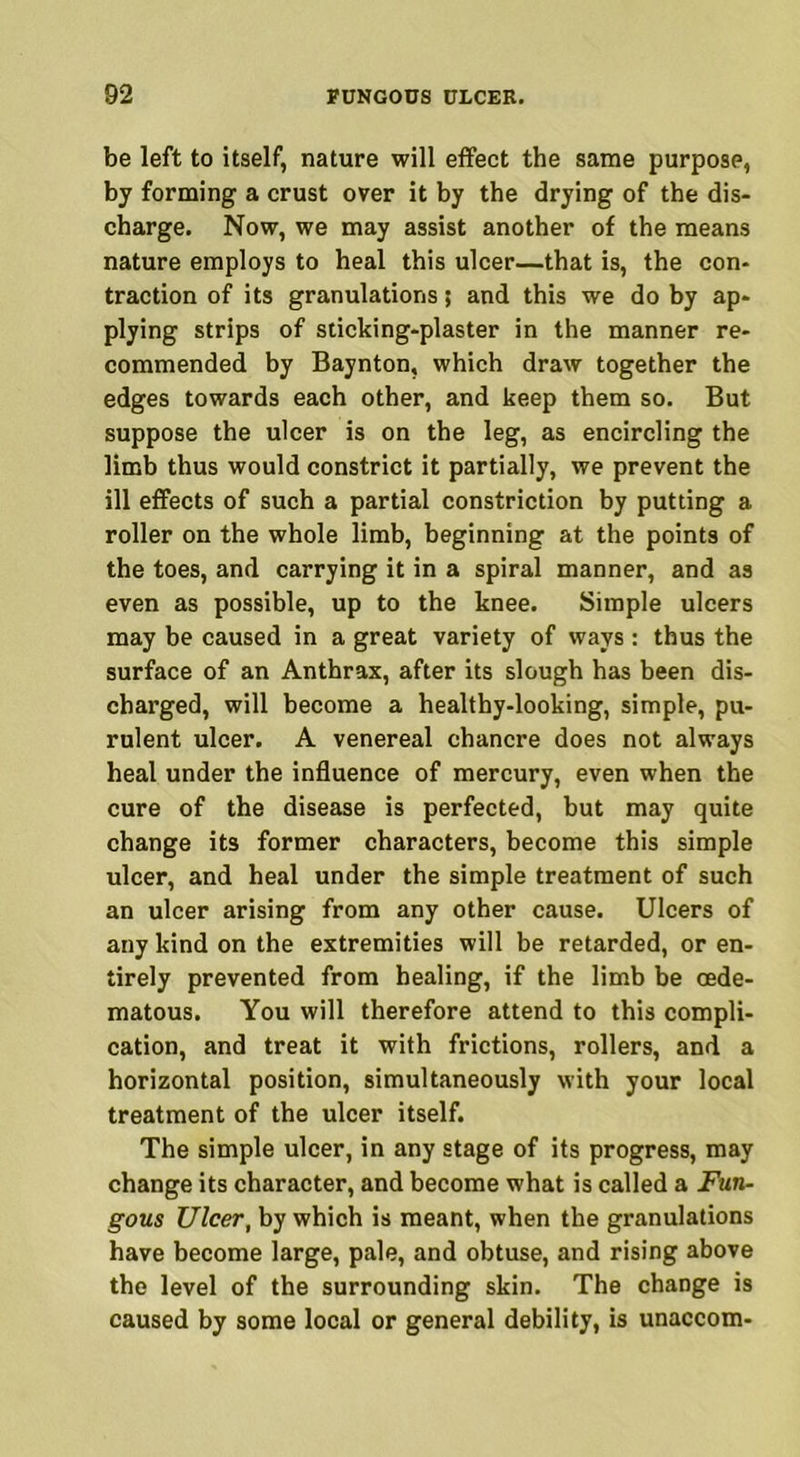 be left to itself, nature will effect the same purpose, by forming a crust over it by the drying of the dis- charge. Now, we may assist another of the means nature employs to heal this ulcer—that is, the con- traction of its granulations 5 and this we do by ap- plying strips of sticking-plaster in the manner re- commended by Baynton, which draw together the edges towards each other, and keep them so. But suppose the ulcer is on the leg, as encircling the limb thus would constrict it partially, we prevent the ill effects of such a partial constriction by putting a roller on the whole limb, beginning at the points of the toes, and carrying it in a spiral manner, and as even as possible, up to the knee. Simple ulcers may be caused in a great variety of ways : thus the surface of an Anthrax, after its slough has been dis- charged, will become a healthy-looking, simple, pu- rulent ulcer. A venereal chancre does not always heal under the influence of mercury, even when the cure of the disease is perfected, but may quite change its former characters, become this simple ulcer, and heal under the simple treatment of such an ulcer arising from any other cause. Ulcers of any kind on the extremities will be retarded, or en- tirely prevented from healing, if the limb be oede- matous. You will therefore attend to this compli- cation, and treat it with frictions, rollers, and a horizontal position, simultaneously with your local treatment of the ulcer itself. The simple ulcer, in any stage of its progress, may change its character, and become what is called a Fun- gous Ulcer, by which is meant, when the granulations have become large, pale, and obtuse, and rising above the level of the surrounding skin. The change is caused by some local or general debility, is unaccom-