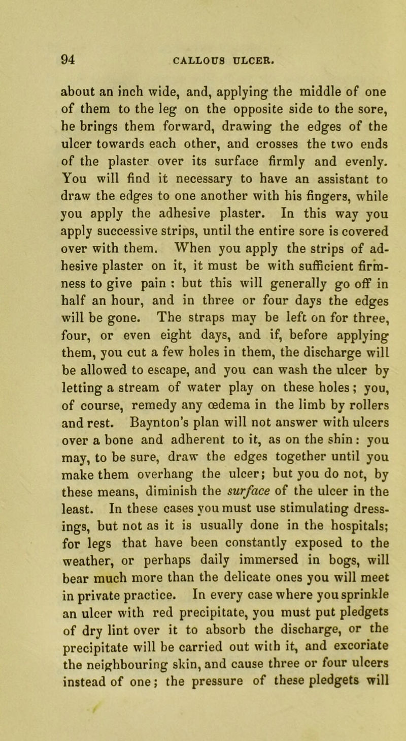 about an inch wide, and, applying the middle of one of them to the leg on the opposite side to the sore, he brings them forward, drawing the edges of the ulcer towards each other, and crosses the two ends of the plaster over its surface firmly and evenly. You will find it necessary to have an assistant to draw the edges to one another with his fingers, while you apply the adhesive plaster. In this way you apply successive strips, until the entire sore is covered over with them. When you apply the strips of ad- hesive plaster on it, it must be with sufficient firm- ness to give pain : but this will generally go off in half an hour, and in three or four days the edges will be gone. The straps may be left on for three, four, or even eight days, and if, before applying them, you cut a few holes in them, the discharge will be allowed to escape, and you can wash the ulcer by letting a stream of water play on these holes; you, of course, remedy any oedema in the limb by rollers and rest. Baynton’s plan will not answer with ulcers over a bone and adherent to it, as on the shin: you may, to be sure, draw the edges together until you make them overhang the ulcer; but you do not, by these means, diminish the surface of the ulcer in the least. In these cases you must use stimulating dress- ings, but not as it is usually done in the hospitals; for legs that have been constantly exposed to the weather, or perhaps daily immersed in bogs, will bear much more than the delicate ones you will meet in private practice. In every case where you sprinkle an ulcer with red precipitate, you must put pledgets of dry lint over it to absorb the discharge, or the precipitate will be carried out with it, and excoriate the neighbouring skin, and cause three or four ulcers instead of one; the pressure of these pledgets will