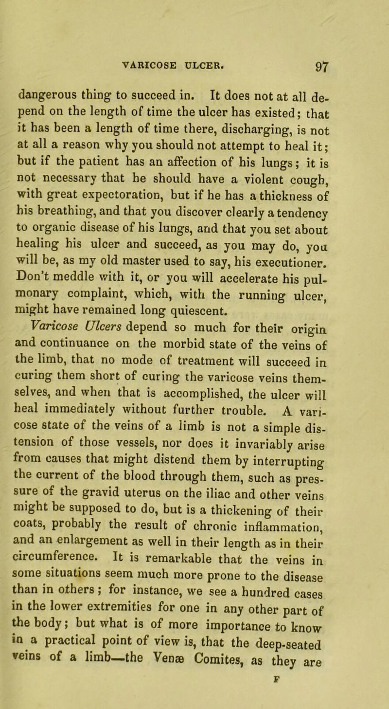 dangerous thing to succeed in. It does not at all de- pend on the length of time the ulcer has existed; that it has been a length of time there, discharging, is not at all a reason why you should not attempt to heal it; but if the patient has an affection of his lungs; it is not necessary that he should have a violent cough, with great expectoration, but if he has a thickness of his breathing, and that you discover clearly a tendency to organic disease of his lungs, and that you set about healing his ulcer and succeed, as you may do, you will be, as my old master used to say, his executioner. Don’t meddle with it, or you will accelerate his pul- monary complaint, which, with the running ulcer, might have remained long quiescent. Varicose Ulcers depend so much for their origin and continuance on the morbid state of the veins of the limb, that no mode of treatment will succeed in curing them short of curing the varicose veins them- selves, and when that is accomplished, the ulcer will heal immediately without further trouble. A vari- cose state of the veins of a limb is not a simple dis- tension of those vessels, nor does it invariably arise from causes that might distend them by interrupting the current of the blood through them, such as pres- sure of the gravid uterus on the iliac and other veins might be supposed to do, but is a thickening of their coats, probably the result of chronic inflammation, and an enlargement as well in their length as in their circumference. It is remarkable that the veins in some situations seem much more prone to the disease than in others ; for instance, we see a hundred cases in the lower extremities for one in any other part of the body; but what is of more importance to know in a practical point of view is, that the deep-seated veins of a limb—the Venae Comites, as they are F