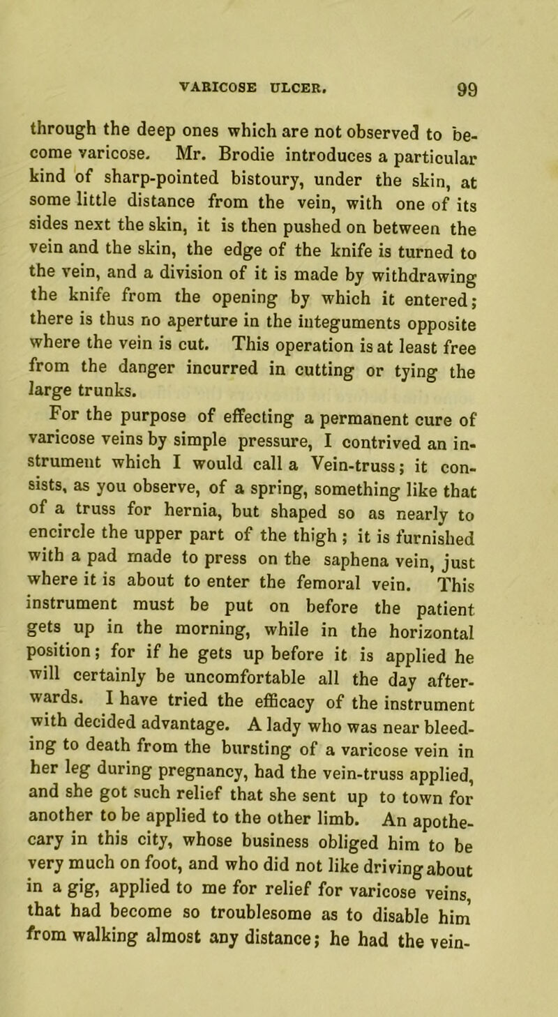 through the deep ones which are not observed to be- come varicose. Mr. Brodie introduces a particular kind of sharp-pointed bistoury, under the skin, at some little distance from the vein, with one of its sides next the skin, it is then pushed on between the vein and the skin, the edge of the knife is turned to the vein, and a division of it is made by withdrawing the knife from the opening by which it entered; there is thus no aperture in the integuments opposite where the vein is cut. This operation is at least free from the danger incurred in cutting or tying the large trunks. For the purpose of effecting a permanent cure of varicose veins by simple pressure, I contrived an in- strument which I would call a Vein-truss; it con- sists, as you observe, of a spring, something like that of a truss for hernia, but shaped so as nearly to encircle the upper part of the thigh ; it is furnished with a pad made to press on the saphena vein, just where it is about to enter the femoral vein. This instrument must be put on before the patient gets up in the morning, while in the horizontal position; for if he gets up before it is applied he will certainly be uncomfortable all the day after- wards. I have tried the efficacy of the instrument with decided advantage. A lady who was near bleed- ing to death from the bursting of a varicose vein in her leg during pregnancy, had the vein-truss applied, and she got such relief that she sent up to town for another to be applied to the other limb. An apothe- cary in this city, whose business obliged him to be very much on foot, and who did not like driving about in a gig, applied to me for relief for varicose veins, that had become so troublesome as to disable him from walking almost any distance; he had the vein-