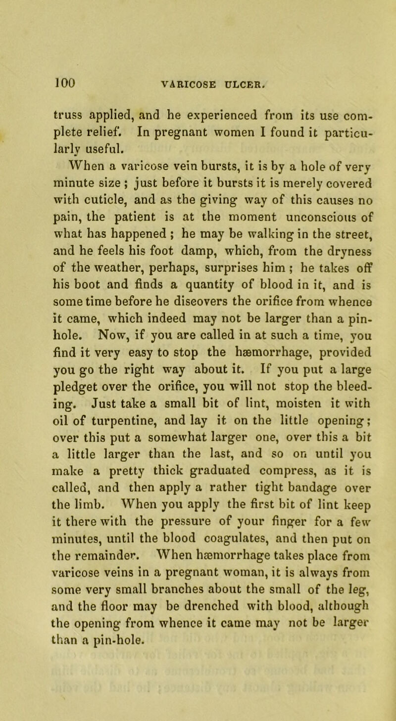 truss applied, and he experienced from its use com- plete relief. In pregnant women I found it particu- larly useful. When a varicose vein bursts, it is by a hole of very minute size ; just before it bursts it is merely covered with cuticle, and as the giving way of this causes no pain, the patient is at the moment unconscious of what has happened ; he may be walking in the street, and he feels his foot damp, which, from the dryness of the weather, perhaps, surprises him ; he takes off his boot and finds a quantity of blood in it, and is some time before he discovers the orifice from whence it came, which indeed may not be larger than a pin- hole. Now, if you are called in at such a time, you find it very easy to stop the haemorrhage, provided you go the right way about it. If you put a large pledget over the orifice, you will not stop the bleed- ing. Just take a small bit of lint, moisten it with oil of turpentine, and lay it on the little opening; over this put a somewhat larger one, over this a bit a little larger than the last, and so on until you make a pretty thick graduated compress, as it is called, and then apply a rather tight bandage over the limb. When you apply the first bit of lint keep it there with the pressure of your finger for a few minutes, until the blood coagulates, and then put on the remainder. When hemorrhage takes place from varicose veins in a pregnant woman, it is always from some very small branches about the small of the leg, and the floor may be drenched with blood, although the opening from whence it came may not be larger than a pin-hole.