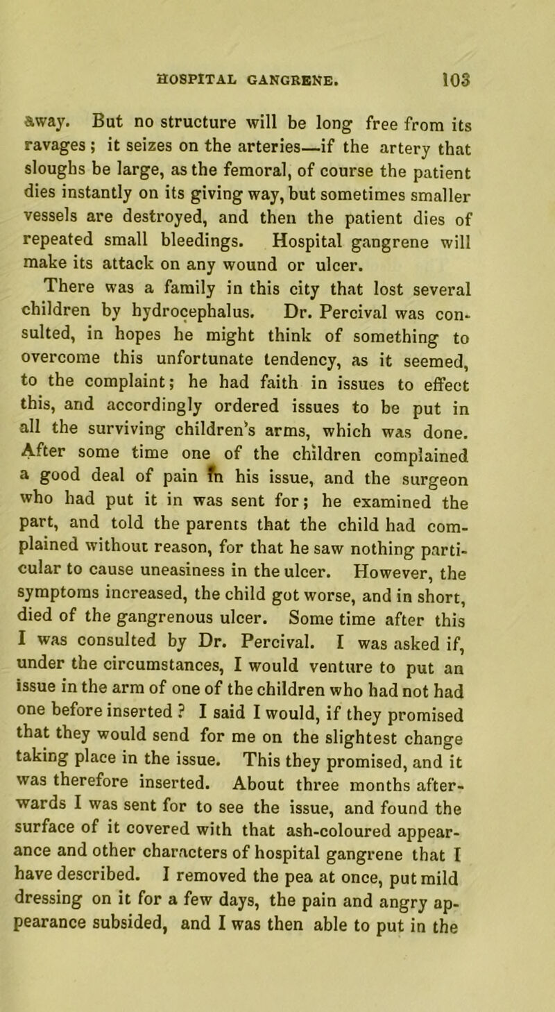 away. But no structure will be long free from its ravages ; it seizes on the arteries—if the artery that sloughs be large, as the femoral, of course the patient dies instantly on its giving way, but sometimes smaller vessels are destroyed, and then the patient dies of repeated small bleedings. Hospital gangrene will make its attack on any wound or ulcer. There was a family in this city that lost several children by hydrocephalus. Dr. Percival was con- sulted, in hopes he might think of something to overcome this unfortunate tendency, as it seemed, to the complaint; he had faith in issues to effect this, and accordingly ordered issues to be put in all the surviving children's arms, which was done. After some time one of the children complained a good deal of pain ?n his issue, and the surgeon who had put it in was sent for; he examined the part, and told the parents that the child had com- plained without reason, for that he saw nothing parti- cular to cause uneasiness in the ulcer. However, the symptoms increased, the child got worse, and in short, died of the gangrenous ulcer. Some time after this I was consulted by Dr. Percival. I was asked if, under the circumstances, I would venture to put an issue in the arm of one of the children who had not had one before inserted ? I said I would, if they promised that they would send for me on the slightest change taking place in the issue. This they promised, and it was therefore inserted. About three months after- wards I was sent for to see the issue, and found the surface of it covered with that ash-coloured appear- ance and other characters of hospital gangrene that I have described. I removed the pea at once, put mild dressing on it for a few days, the pain and angry ap- pearance subsided, and I was then able to put in the