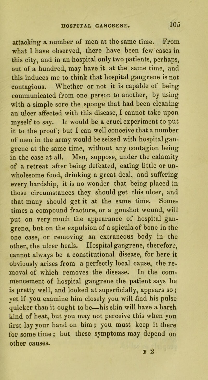 attacking a number of men at the same time. From what I have observed, there have been few cases in this city, and in an hospital only two patients, perhaps, out of a hundred, may have it at the same time, and this induces me to think that hospital gangrene is not contagious. Whether or not it is capable of being communicated from one person to another, by using with a simple sore the sponge that had been cleaning an ulcer affected with this disease, I cannot take upon myself to say. It would be a cruel experiment to put it to the proof; but I can well conceive that a number of men in the army would be seized with hospital gan- grene at the same time, without any contagion being in the case at all. Men, suppose, under the calamity of a retreat after being defeated, eating little or un- wholesome food, drinking a great deal, and suffering every hardship, it is no wonder that being placed in those circumstances they should get this ulcer, and that many should get it at the same time. Some- times a compound fracture, or a gunshot wound, will put on very much the appearance of hospital gan- grene, but on the expulsion of a spicula of bone in the one case, or removing an extraneous body in the other, the ulcer heals. Hospital gangrene, therefore, cannot always be a constitutional disease, for here it obviously arises from a perfectly local cause, the re- moval of which removes the disease. In the com- mencement of hospital gangrene the patient says he is pretty well, and looked at superficially, appears so; yet if you examine him closely you will find his pulse quicker than it ought to be—his skin will have a harsh kind of beat, but you may not perceive this when you first lay your hand on him ; you must keep it there for some time; but these symptoms may depend on other causes. F 2