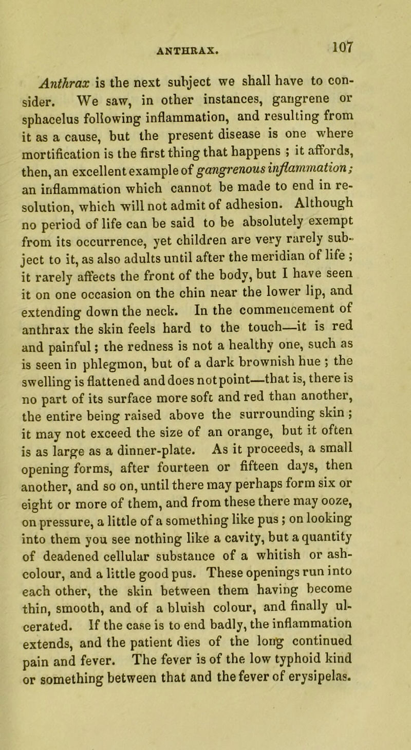 Anthrax is the next subject we shall have to con- sider. We saw, in other instances, gangrene or sphacelus following inflammation, and resulting from it as a cause, but the present disease is one where mortification is the first thing that happens ; it affords, then, an excellent example of gangrenous inflammation; an inflammation which cannot be made to end in re- solution, which will not admit of adhesion. Although no period of life can be said to be absolutely exempt from its occurrence, yet children are very rarely sub- ject to it, as also adults until after the meridian of life ; it rarely affects the front of the body, but I have seen it on one occasion on the chin near the lower lip, and extending down the neck. In the commencement of anthrax the skin feels hard to the touch—it is red and painful; the redness is not a healthy one, such as is seen in phlegmon, but of a dark brownish hue ; the swelling is flattened and does notpoint—that is, there is no part of its surface more soft and red than another, the entire being raised above the surrounding skin ; it may not exceed the size of an orange, but it often is as large as a dinner-plate. As it proceeds, a small opening forms, after fourteen or fifteen days, then another, and so on, until there may perhaps form six or eight or more of them, and from these there may ooze, on pressure, a little of a something like pus ; on looking into them you see nothing like a cavity, but a quantity of deadened cellular substance of a whitish or ash- colour, and a little good pus. These openings run into each other, the skin between them having become thin, smooth, and of a bluish colour, and finally ul- cerated. If the case is to end badly, the inflammation extends, and the patient dies of the long continued pain and fever. The fever is of the low typhoid kind or something between that and the fever of erysipelas.