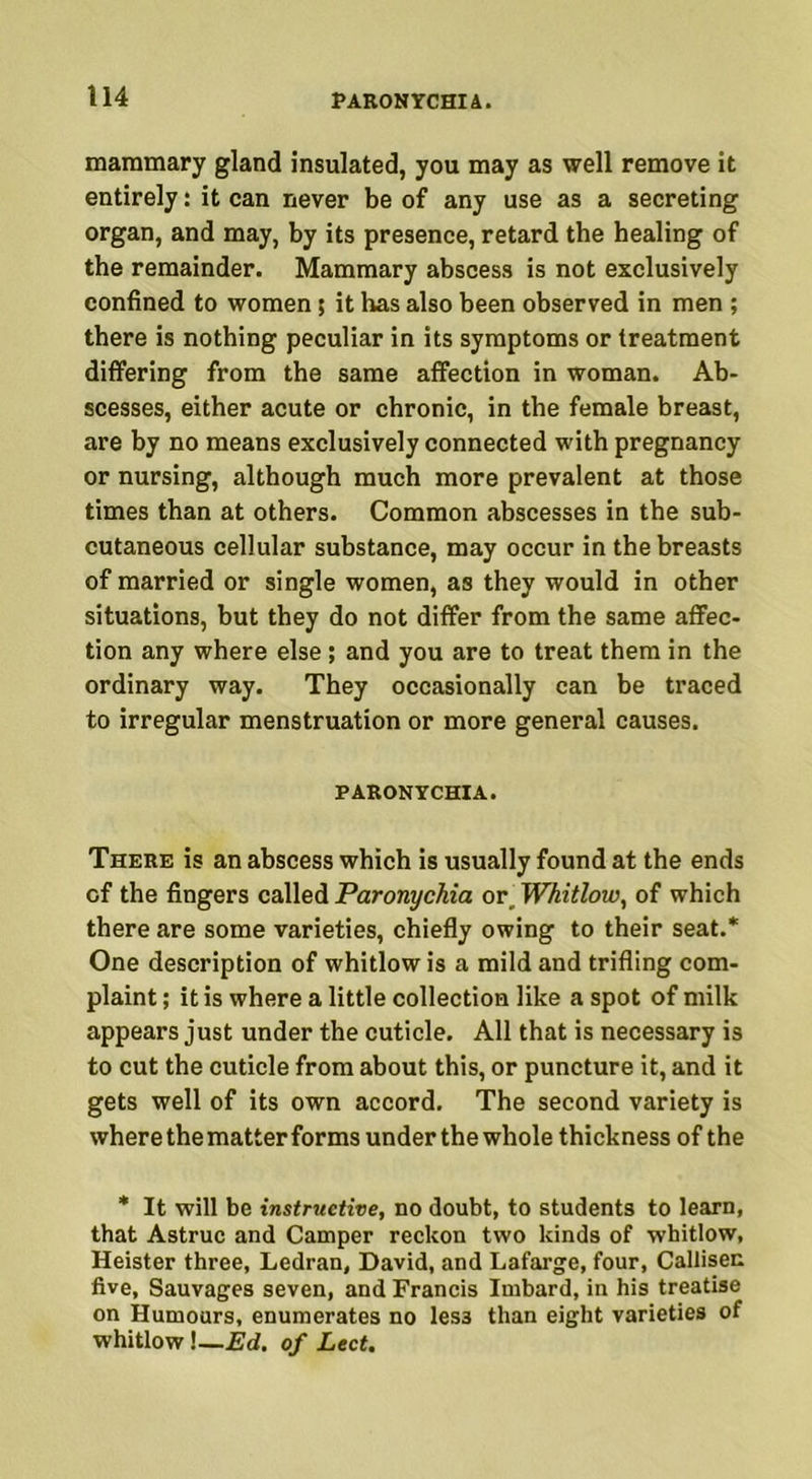 mammary gland insulated, you may as well remove it entirely: it can never be of any use as a secreting organ, and may, by its presence, retard the healing of the remainder. Mammary abscess is not exclusively confined to women 5 it has also been observed in men ; there is nothing peculiar in its symptoms or treatment differing from the same affection in woman. Ab- scesses, either acute or chronic, in the female breast, are by no means exclusively connected with pregnancy or nursing, although much more prevalent at those times than at others. Common abscesses in the sub- cutaneous cellular substance, may occur in the breasts of married or single women, as they would in other situations, but they do not differ from the same affec- tion any where else ; and you are to treat them in the ordinary way. They occasionally can be traced to irregular menstruation or more general causes. PARONYCHIA. There is an abscess which is usually found at the ends of the fingers called Paronychia or. Whitlow, of which there are some varieties, chiefly owing to their seat.* One description of whitlow is a mild and trifling com- plaint ; it is where a little collection like a spot of milk appears just under the cuticle. All that is necessary is to cut the cuticle from about this, or puncture it, and it gets well of its own accord. The second variety is where the matter forms under the whole thickness of the * It will be instructive, no doubt, to students to learn, that Astruc and Camper reckon two kinds of whitlow, Heister three, Ledran, David, and Lafarge, four, Callisen five, Sauvages seven, and Francis Imbard, in his treatise on Humours, enumerates no les3 than eight varieties of whitlow \—Ed. of Lect.