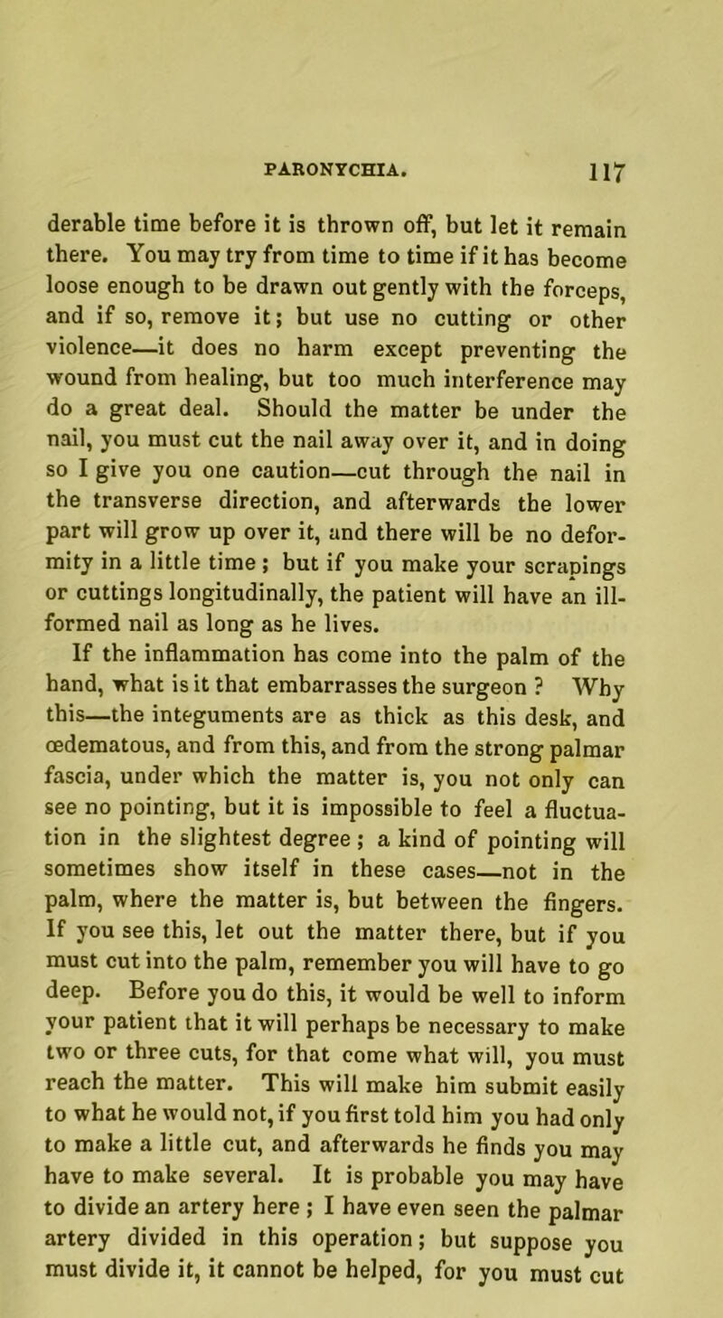 derable time before it is thrown off, but let it remain there. You may try from time to time if it has become loose enough to be drawn out gently with the forceps, and if so, remove it; but use no cutting or other violence—it does no harm except preventing the wound from healing, but too much interference may do a great deal. Should the matter be under the nail, you must cut the nail away over it, and in doing so I give you one caution—cut through the nail in the transverse direction, and afterwards the lower part will grow up over it, and there will be no defor- mity in a little time; but if you make your scrapings or cuttings longitudinally, the patient will have an ill- formed nail as long as he lives. If the inflammation has come into the palm of the hand, what is it that embarrasses the surgeon ? Why this—the integuments are as thick as this desk, and cedematous, and from this, and from the strong palmar fascia, under which the matter is, you not only can see no pointing, but it is impossible to feel a fluctua- tion in the slightest degree; a kind of pointing will sometimes show itself in these cases—not in the palm, where the matter is, but between the fingers. If you see this, let out the matter there, but if you must cut into the palm, remember you will have to go deep. Before you do this, it would be well to inform your patient that it will perhaps be necessary to make two or three cuts, for that come what will, you must reach the matter. This will make him submit easily to what he would not, if you first told him you had only to make a little cut, and afterwards he finds you may have to make several. It is probable you may have to divide an artery here ; I have even seen the palmar artery divided in this operation; but suppose you must divide it, it cannot be helped, for you must cut