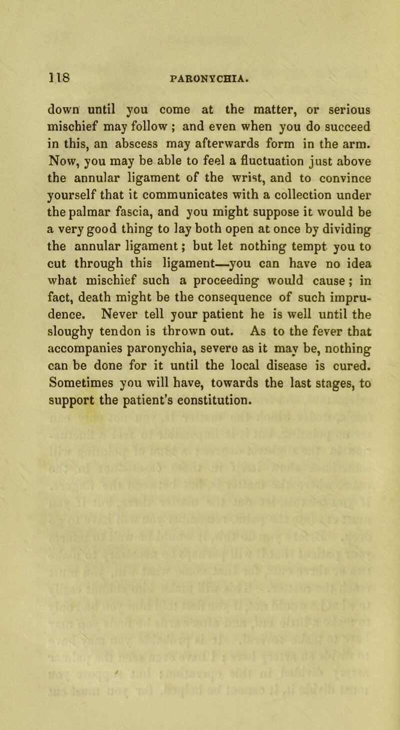 down until you come at the matter, or serious mischief may follow ; and even when you do succeed in this, an abscess may afterwards form in the arm. Now, you may be able to feel a fluctuation just above the annular ligament of the wrist, and to convince yourself that it communicates with a collection under the palmar fascia, and you might suppose it would be a very good thing to lay both open at once by dividing the annular ligament; but let nothing tempt you to cut through this ligament—you can have no idea what mischief such a proceeding would cause; in fact, death might be the consequence of such impru- dence. Never tell your patient he is well until the sloughy tendon is thrown out. As to the fever that accompanies paronychia, severe as it may be, nothing can be done for it until the local disease is cured. Sometimes you will have, towards the last stages, to support the patient’s constitution.