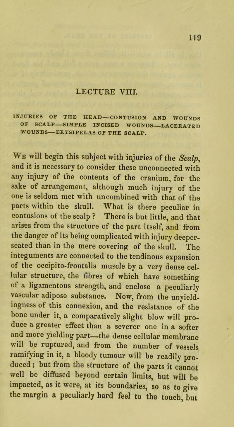 LECTURE VIII. INJURIES OF THE HEAD—CONTUSION AND WOUNDS OF SCALP—SIMPLE INCISED WOUNDS—LACERATED WOUNDS—ERYSIPELAS OF THE SCALP. We will begin this subject with injuries of the Scalp, and it is necessary to consider these unconnected with any injury of the contents of the cranium, for the sake of arrangement, although much injury of the one is seldom met with uncombined with that of the parts within the skull. What is there peculiar in contusions of the scalp ? There is but little, and that arises from the structure of the part itself, and from the danger of its being complicated with injury deeper- seated than in the mere covering of the skull. The integuments are connected to the tendinous expansion of the occipito-frontalis muscle by a very dense cel- lular structure, the fibres of which have something of a ligamentous strength, and enclose a peculiarly vascular adipose substance. Now, from the unyield- ingness of this connexion, and the resistance of the bone under it, a comparatively slight blow will pro- duce a greater effect than a severer one in a softer and more yielding part—the dense cellular membrane will be ruptured, and from the number of vessels ramifying in it, a bloody tumour will be readily pro- duced ; but from the structure of the parts it cannot well be diffused beyond certain limits, but will be impacted, as it were, at its boundaries, so as to give the margin a peculiarly hard feel to the touch, but