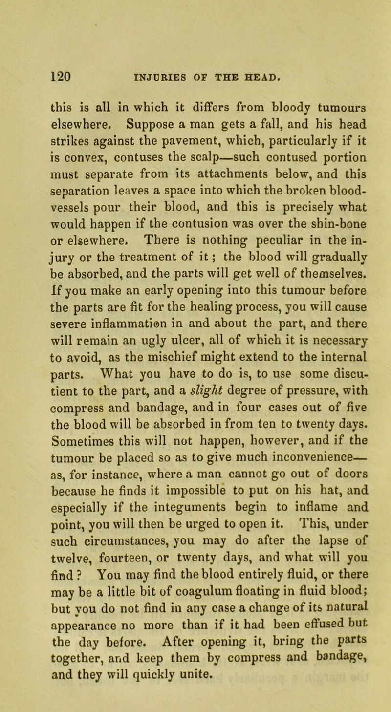 this is all in which it differs from bloody tumours elsewhere. Suppose a man gets a fall, and his head strikes against the pavement, which, particularly if it is convex, contuses the scalp—such contused portion must separate from its attachments below, and this separation leaves a space into which the broken blood- vessels pour their blood, and this is precisely what would happen if the contusion was over the shin-bone or elsewhere. There is nothing peculiar in the in- jury or the treatment of it; the blood will gradually be absorbed, and the parts will get well of themselves. If you make an early opening into this tumour before the parts are fit for the healing process, you will cause severe inflammation in and about the part, and there will remain an ugly ulcer, all of which it is necessary to avoid, as the mischief might extend to the internal parts. What you have to do is, to use some discu- tient to the part, and a slight degree of pressure, with compress and bandage, and in four cases out of five the blood will be absorbed in from ten to twenty days. Sometimes this will not happen, however, and if the tumour be placed so as to give much inconvenience— as, for instance, where a man cannot go out of doors because he finds it impossible to put on his hat, and especially if the integuments begin to inflame and point, you will then be urged to open it. This, under such circumstances, you may do after the lapse of twelve, fourteen, or twenty days, and what will you find ? You may find the blood entirely fluid, or there may be a little bit of coagulum floating in fluid blood; but you do not find in any case a change of its natural appearance no more than if it had been effused but the day before. After opening it, bring the parts together, and keep them by compress and bandage, and they will quickly unite.