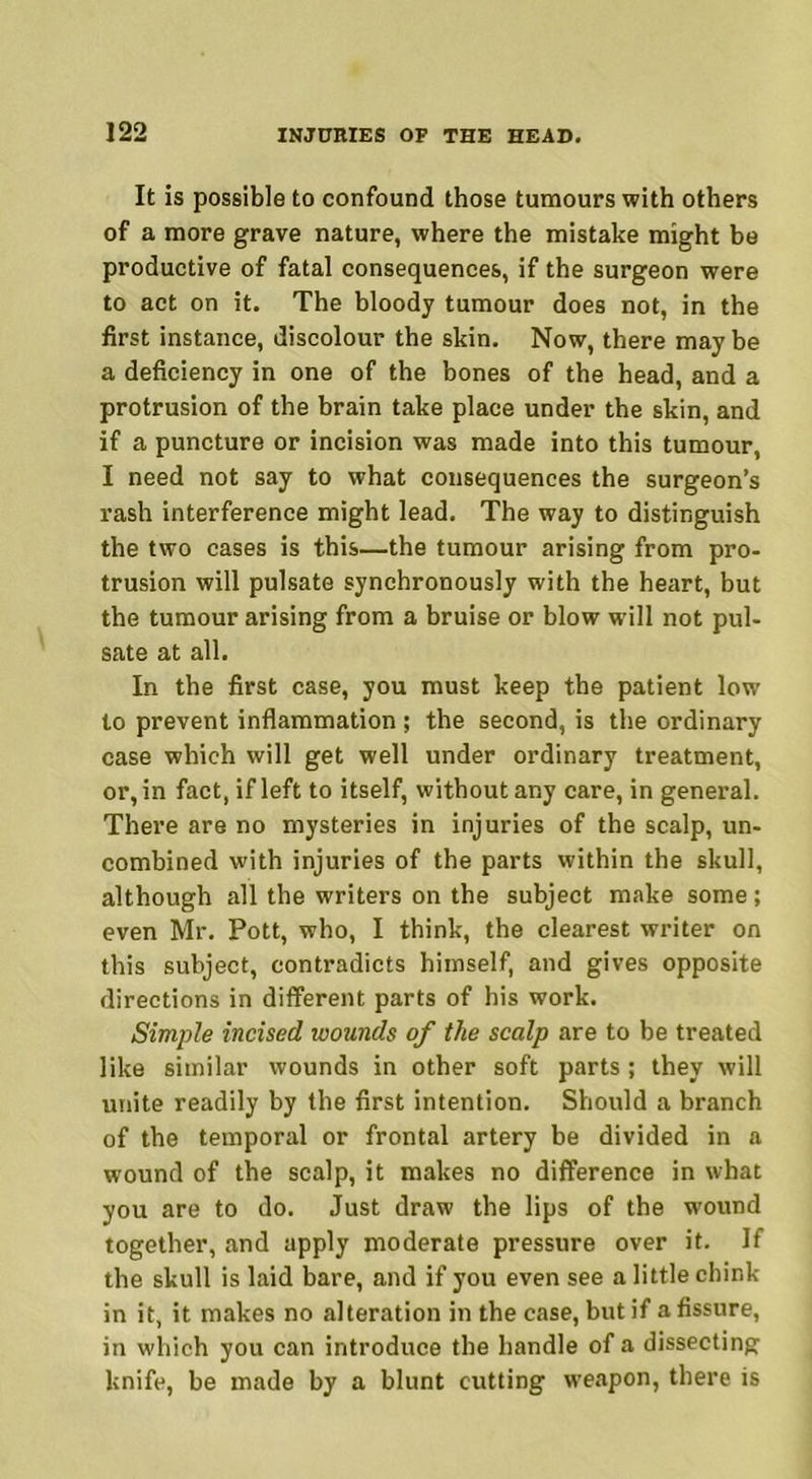 It is possible to confound those tumours with others of a more grave nature, where the mistake might be productive of fatal consequences, if the surgeon were to act on it. The bloody tumour does not, in the first instance, discolour the skin. Now, there may be a deficiency in one of the bones of the head, and a protrusion of the brain take place under the skin, and if a puncture or incision was made into this tumour, I need not say to what consequences the surgeon’s rash interference might lead. The way to distinguish the two cases is this—the tumour arising from pro- trusion will pulsate synchronously with the heart, but the tumour arising from a bruise or blow will not pul- sate at all. In the first case, you must keep the patient low to prevent inflammation ; the second, is the ordinary case which will get well under ordinary treatment, or, in fact, if left to itself, without any care, in general. There are no mysteries in injuries of the scalp, un- combined with injuries of the parts within the skull, although all the writers on the subject make some; even Mr. Pott, who, I think, the clearest writer on this subject, contradicts himself, and gives opposite directions in different parts of his work. Simple incised wounds of the scalp are to be treated like similar wounds in other soft parts ; they will unite readily by the first intention. Should a branch of the temporal or frontal artery be divided in a wound of the scalp, it makes no difference in what you are to do. Just draw the lips of the wound together, and apply moderate pressure over it. If the skull is laid bare, and if you even see a little chink- in it, it makes no alteration in the case, but if a fissure, in which you can introduce the handle of a dissecting knife, be made by a blunt cutting weapon, there is