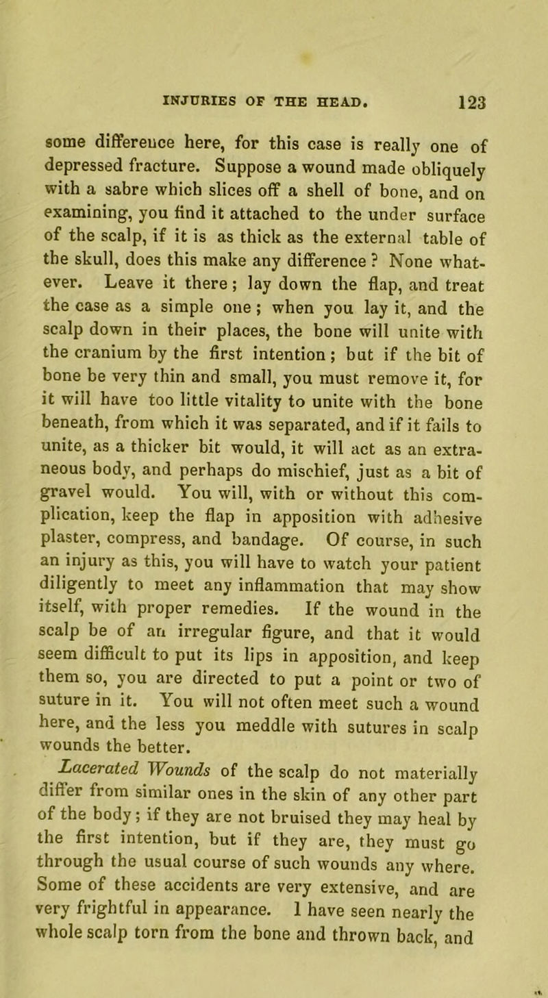 some difference here, for this case is really one of depressed fracture. Suppose a wound made obliquely with a sabre which slices off a shell of bone, and on examining, you find it attached to the under surface of the scalp, if it is as thick as the external table of the skull, does this make any difference ? None what- ever. Leave it there; lay down the flap, and treat the case as a simple one; when you lay it, and the scalp down in their places, the bone will unite with the cranium by the first intention ; but if the bit of bone be very thin and small, you must remove it, for it will have too little vitality to unite with the bone beneath, from which it was separated, and if it fails to unite, as a thicker bit would, it will act as an extra- neous body, and perhaps do mischief, just as a bit of gravel would. You will, with or without this com- plication, keep the flap in apposition with adhesive plaster, compress, and bandage. Of course, in such an injury as this, you will have to watch your patient diligently to meet any inflammation that may show itself, with proper remedies. If the wound in the scalp be of an irregular figure, and that it would seem difficult to put its lips in apposition, and keep them so, you are directed to put a point or two of suture in it. You will not often meet such a wound here, and the less you meddle with sutures in scalp wounds the better. Lacerated IVounds of the scalp do not materially differ from similar ones in the skin of any other part of the body; if they are not bruised they may heal by the first intention, but if they are, they must go through the usual course of such wounds any where. Some of these accidents are very extensive, and are very frightful in appearance. 1 have seen nearly the whole scalp torn from the bone and thrown back, and