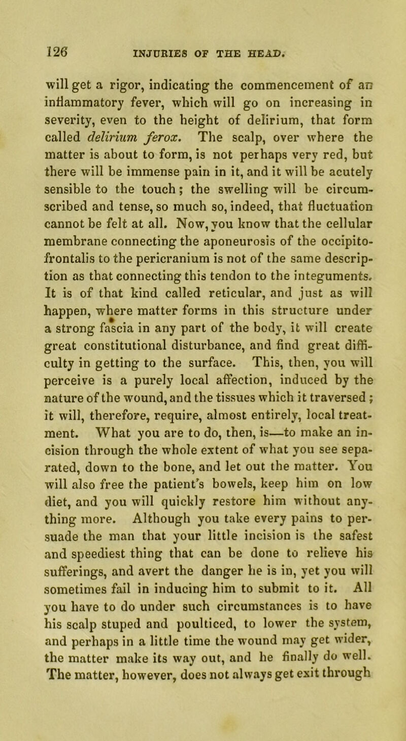 will get a rigor, indicating the commencement of an inflammatory fever, which will go on increasing in severity, even to the height of delirium, that form called delirium ferox. The scalp, over where the matter is about to form, is not perhaps very red, but there will be immense pain in it, and it will be acutely sensible to the touch; the swelling will be circum- scribed and tense, so much so, indeed, that fluctuation cannot be felt at all. Now, you know that the cellular membrane connecting the aponeurosis of the occipito- frontalis to the pericranium is not of the same descrip- tion as that connecting this tendon to the integuments. It is of that kind called reticular, and just as will happen, where matter forms in this structure under a strong fascia in any part of the body, it will create great constitutional disturbance, and find great diffi- culty in getting to the surface. This, then, you will perceive is a purely local affection, induced by the nature of the wound, and the tissues which it traversed; it will, therefore, require, almost entirely, local treat- ment. What you are to do, then, is—to make an in- cision through the whole extent of what you see sepa- rated, down to the bone, and let out the matter. You will also free the patient's bowels, keep him on low diet, and you will quickly restore him without any- thing more. Although you take every pains to per- suade the man that your little incision is the safest and speediest thing that can be done to relieve his sufferings, and avert the danger he is in, yet you will sometimes fail in inducing him to submit to it. All you have to do under such circumstances is to have his scalp stuped and poulticed, to lower the system, and perhaps in a little time the wound may get wider, the matter make its way out, and he finally do well. The matter, however, does not always get exit through