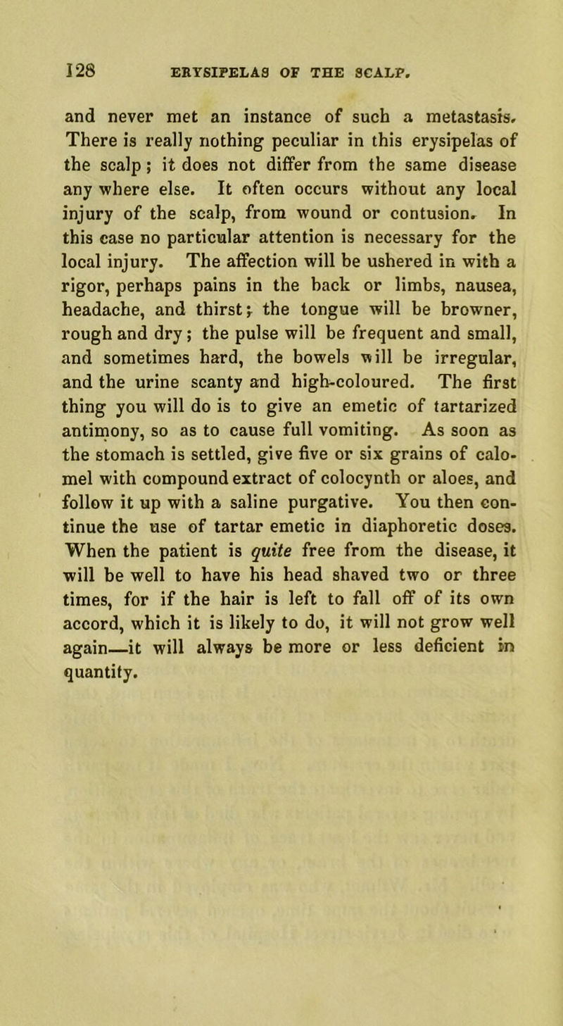and never met an instance of such a metastasis. There is really nothing peculiar in this erysipelas of the scalp; it does not differ from the same disease any where else. It often occurs without any local injury of the scalp, from wound or contusion. In this case no particular attention is necessary for the local injury. The affection will be ushered in with a rigor, perhaps pains in the hack or limbs, nausea, headache, and thirsty the tongue will be browner, rough and dry; the pulse will be frequent and small, and sometimes hard, the bowels will be irregular, and the urine scanty and high-coloured. The first thing you will do is to give an emetic of tartarized antimony, so as to cause full vomiting. As soon as the stomach is settled, give five or six grains of calo- mel with compound extract of colocynth or aloes, and follow it up with a saline purgative. You then con- tinue the use of tartar emetic in diaphoretic doses. When the patient is quite free from the disease, it will be well to have his head shaved two or three times, for if the hair is left to fall off of its own accord, which it is likely to do, it will not grow well again—it will always be more or less deficient in quantity.