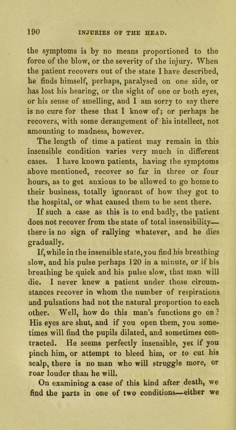 the symptoms is by no means proportioned to the force of the blow, or the severity of the injury. When the patient recovers out of the state I have described, he finds himself, perhaps, paralysed on one side, or has lost his hearing, or the sight of one or both eyes, or his sense of smelling, and I am sorry to say there is no cure for these that I know of; or perhaps he recovers, with some derangement of his intellect, not amounting to madness, however. The length of time a patient may remain in this insensible condition varies very much in different cases. I have known patients, having the symptoms above mentioned, recover so far in three or four hours, as to get anxious to be allowed to go home to their business, totally ignorant of how they got to the hospital, or what caused them to be sent there. If such a case as this is to end badly, the patient does not recover from the state of total insensibility— there is no sign of rallying whatever, and he dies gradually. If, while in the insensible state, you find his breathing slow, and his pulse perhaps 120 in a minute, or if his breathing be quick and his pulse slow, that man will die. I never knew a patient under those circum- stances recover in whom the number of respirations and pulsations had not the natural proportion to each other. Well, how do this man’s functions go on? His eyes are shut, and if you open them, you some- times will find the pupils dilated, and sometimes con- tracted. He seems perfectly insensible, yec if you pinch him, or attempt to bleed him, or to cut his scalp, there is no man who will struggle more, or roar louder than he will. On examining a case of this kind after death, we find the parts in one of two conditions—either we