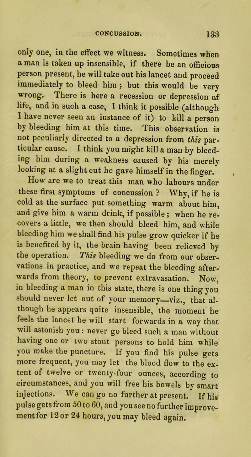 only one, in the effect we witness. Sometimes when a man is taken up insensible, if there be an officious person present, he will take out his lancet and proceed immediately to bleed him > but this would be very wrong. There is here a recession or depression of life, and in such a case, I think it possible (although I have never seen an instance of it) to kill a person by bleeding him at this time. This observation is not peculiarly directed to a depression from this par- ticular cause. I think you might kill a man by bleed- ing him during a weakness caused by his merely looking at a slight cut he gave himself in the finger. How are we to treat this man who labours under these first symptoms of concussion ? Why, if he is cold at the surface put something warm about him, and give him a warm drink, if possible ; when he re- covers a little, we then should bleed him, and while bleeding him we shall find his pulse grow quicker if he is benefited by it, the brain having been relieved by the operation. This bleeding we do from our obser- vations in practice, and we repeat the bleeding after- wards from theory, to prevent extravasation. Now, in bleeding a man in this state, there is one thing you should never let out of your memory—viz., that al- though he appears quite insensible, the moment he feels the lancet he will start forwards in a way that will astonish you : never go bleed such a man without having one or two stout persons to hold him while you make the puncture. If you find his pulse gets more frequent, you may let the blood flow to the ex- tent of twelve or twenty-four ounces, according to circumstances, and you will free his bowels by smart injections. We can go no further at present. If his pulse gets from 50 to 60, and you see no further improve- mentfor 12or 24 hours,you may bleed again.