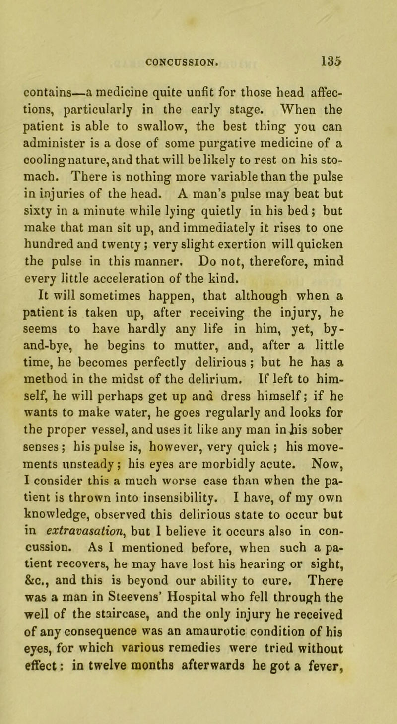 contains—a medicine quite unfit for those head affec- tions, particularly in the early stage. When the patient is able to swallow, the best thing you can administer is a dose of' some purgative medicine of a cooling nature, and that will be likely to rest on his sto- mach. There is nothing more variable than the pulse in injuries of the head. A man’s pulse may beat but sixty in a minute while lying quietly in his bed; but make that man sit up, and immediately it rises to one hundred and twenty; very slight exertion will quicken the pulse in this manner. Do not, therefore, mind every little acceleration of the kind. It will sometimes happen, that although when a patient is taken up, after receiving the injury, he seems to have hardly any life in him, yet, by- and-bye, he begins to mutter, and, after a little time, he becomes perfectly delirious; but he has a method in the midst of the delirium. If left to him- self, he will perhaps get up and dress himself; if he wants to make water, he goes regularly and looks for the proper vessel, and uses it like any man injiis sober senses; his pulse is, however, very quick ; his move- ments unsteady; his eyes are morbidly acute. Now, I consider this a much worse case than when the pa- tient is thrown into insensibility. I have, of my own knowledge, observed this delirious state to occur but in extravasation, but I believe it occurs also in con- cussion. As 1 mentioned before, when such a pa- tient recovers, he may have lost his hearing or sight, &c., and this is beyond our ability to cure. There was a man in Steevens’ Hospital who fell through the well of the staircase, and the only injury he received of any consequence was an amaurotic condition of his eyes, for which various remedies were tried without effect: in twelve months afterwards he got a fever,