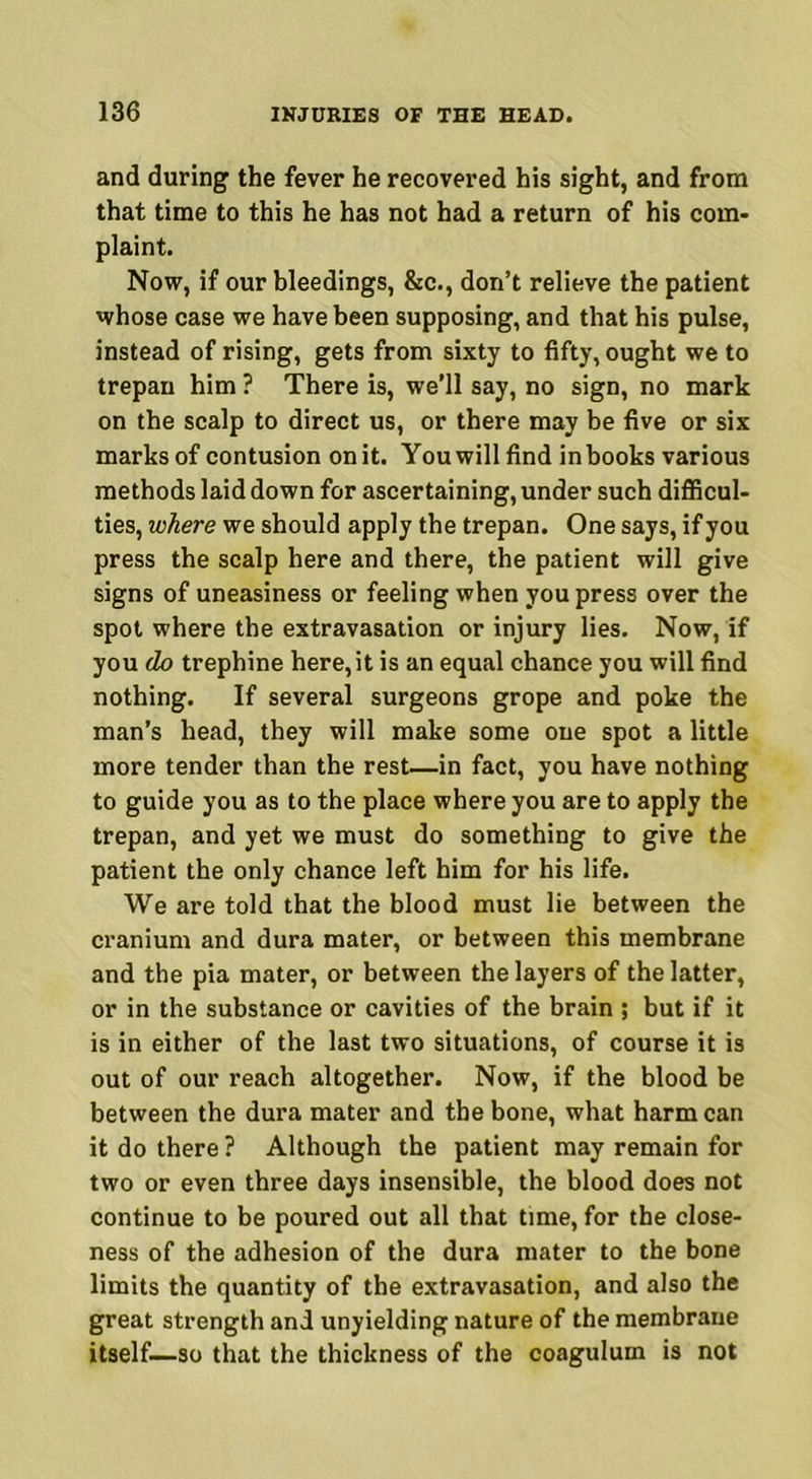 and during the fever he recovered his sight, and from that time to this he has not had a return of his com- plaint. Now, if our bleedings, &c., don’t relieve the patient whose case we have been supposing, and that his pulse, instead of rising, gets from sixty to fifty, ought we to trepan him ? There is, we’ll say, no sign, no mark on the scalp to direct us, or there may be five or six marks of contusion on it. You will find in books various methods laid down for ascertaining, under such difficul- ties, where we should apply the trepan. One says, if you press the scalp here and there, the patient will give signs of uneasiness or feeling when you press over the spot where the extravasation or injury lies. Now, if you do trephine here,it is an equal chance you will find nothing. If several surgeons grope and poke the man’s head, they will make some one spot a little more tender than the rest—in fact, you have nothing to guide you as to the place where you are to apply the trepan, and yet we must do something to give the patient the only chance left him for his life. We are told that the blood must lie between the cranium and dura mater, or between this membrane and the pia mater, or between the layers of the latter, or in the substance or cavities of the brain ; but if it is in either of the last two situations, of course it is out of our reach altogether. Now, if the blood be between the dura mater and the bone, what harm can it do there? Although the patient may remain for two or even three days insensible, the blood does not continue to be poured out all that time, for the close- ness of the adhesion of the dura mater to the bone limits the quantity of the extravasation, and also the great strength and unyielding nature of the membrane itself—so that the thickness of the coagulum is not