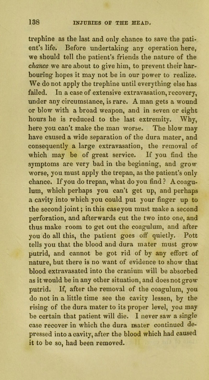 trephine as the last and only chance to save the pati- ent’s life. Before undertaking any operation here, we should tell the patient’s friends the nature of the chance we are about to give him, to prevent their har- bouring hopes it may not be in our power to realize. We do not apply the trephine until everything else has failed. In a case of extensive extravasation, recovery, under any circumstance, is rare. A man gets a wound or blow with a broad weapon, and in seven or eight hours he is reduced to the last extremity. Why, here you can’t make the man worse. The blow may have caused a wide separation of the dura mater, and consequently a large extravasation, the removal of which may be of great service. If you find the symptoms are very bad in the beginning, and grow worse, you must apply the trepan, as the patient’s only chance. If you do trepan, what do you find ? A coagu- lum, which perhaps you can’t get up, and perhaps a cavity into which you could put your finger up to the second joint; in this caseyou must make a second perforation, and afterwards cut the two into one, and thus make room to get out the coagulum, and after you do all this, the patient goes off quietly. Pott tells you that the blood and dura mater must grow putrid, and cannot be got rid of by any effort of nature, but there is no want of evidence to show that blood extravasated into the cranium will be absorbed as it would be in any other situation, and does not grow putrid. If, after the removal of the coagulum, you do not in a little time see the cavity lessen, by the rising of the dura mater to its proper level, you may be certain that patient will die. I never saw a single case recover in which the dura mater continued de- pressed into a cavity, after the blood which had caused it to be so, had been removed.