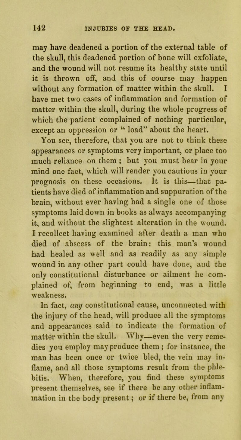 may have deadened a portion of the external table of the skull, this deadened portion of bone will exfoliate, and the wound will not resume its healthy state until it is thrown off, and this of course may happen without any formation of matter within the skull. I have met two cases of inflammation and formation of matter within the skull, during the whole progress of which the patient complained of nothing particular, except an oppression or “ load” about the heart. You see, therefore, that you are not to think these appearances or symptoms very important, or place too much reliance on them ; but you must bear in your mind one fact, which will render you cautious in your prognosis on these occasions. It is this—that pa- tients have died of inflammation and suppuration of the brain, without ever having had a single one of those symptoms laid down in books as always accompanying it, and without the slightest alteration in the wound. I recollect having examined after death a man who died of abscess of the brain: this man’s wound had healed as well and as readily as any simple wound in any other part could have done, and the only constitutional disturbance or ailment he com- plained of, from beginning to end, was a little weakness. In fact, anxj constitutional cause, unconnected with the injury of the head, will produce all the symptoms and appearances said to indicate the formation of matter within the skull. Why—even the very reme- dies you employ may produce them; for instance, the man has been once or twice bled, the vein may in- flame, and all those symptoms result from the phle- bitis. When, therefore, you find these symptoms present themselves, see if there be any other inflam- mation in the body present; or if there be, from any
