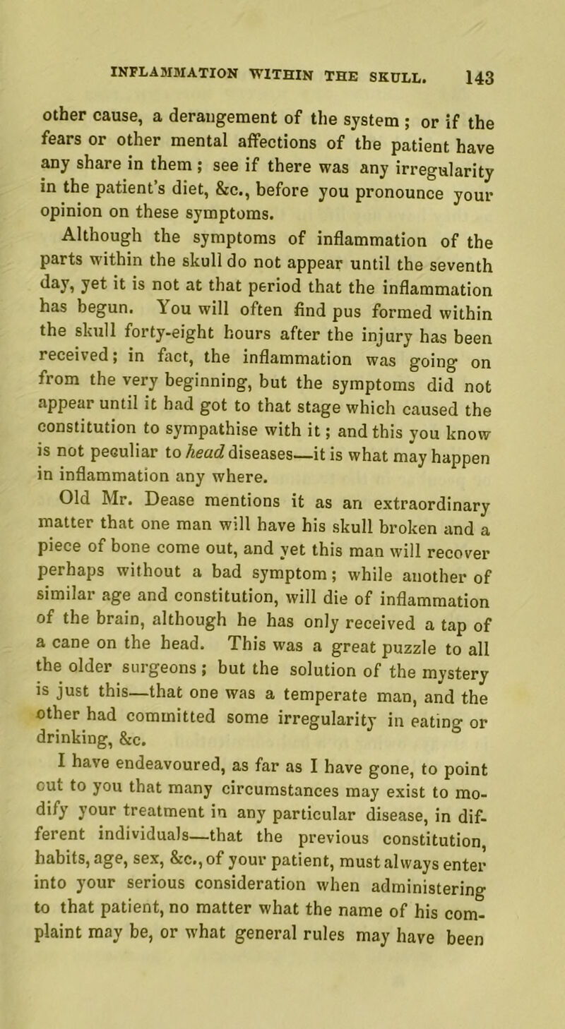 other cause, a derangement of the system ; or if the fears or other mental affections of the patient have any share in them; see if there was any irregularity in the patient’s diet, &c., before you pronounce your opinion on these symptoms. Although the symptoms of inflammation of the parts within the skull do not appear until the seventh yet it is not at that period that the inflammation has begun, louwill often find pus formed within the skull forty-eight hours after the injury has been received; in fact, the inflammation was going on from the very beginning, but the symptoms did not appear until it had got to that stage which caused the constitution to sympathise with it; and this you know is not peculiar to head diseases—it is what may happen in inflammation any where. Old Mr. Dease mentions it as an extraordinary matter that one man will have his skull broken and a piece of bone come out, and yet this man will recover perhaps without a bad symptom; while another of similar age and constitution, will die of inflammation of the brain, although he has only received a tap of a cane on the head. This was a great puzzle to all the older surgeons; but the solution of the mystery is just this—that one was a temperate man, and the other had committed some irregularity in eating or drinking, &c. I have endeavoured, as far as I have gone, to point cut to you that many circumstances may exist to mo- dify your treatment in any particular disease, in dif- ferent individuals—that the previous constitution, habits, age, sex, &c., of your patient, must always enter into your serious consideration when administering to that patient, no matter what the name of his com- plaint may be, or what general rules may have been