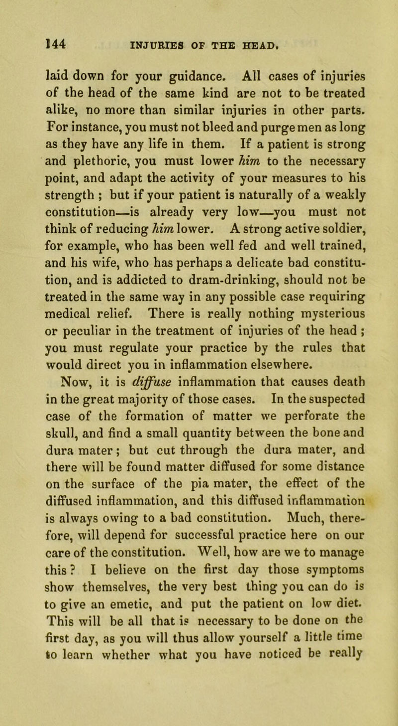 laid down for your guidance. All cases of injuries of the head of the same kind are not to be treated alike, no more than similar injuries in other parts. For instance, you must not bleed and purge men as long as they have any life in them. If a patient is strong and plethoric, you must lower Mm to the necessary point, and adapt the activity of your measures to his strength ; but if your patient is naturally of a weakly constitution—is already very low—you must not think of reducing Mm lower. A strong active soldier, for example, who has been well fed and well trained, and his wife, who has perhaps a delicate bad constitu- tion, and is addicted to dram-drinking, should not be treated in the same way in any possible case requiring medical relief. There is really nothing mysterious or peculiar in the treatment of injuries of the head ; you must regulate your practice by the rules that would direct you in inflammation elsewhere. Now, it is diffuse inflammation that causes death in the great majority of those cases. In the suspected case of the formation of matter we perforate the skull, and find a small quantity between the bone and dura mater; but cut through the dura mater, and there will be found matter diffused for some distance on the surface of the pia mater, the effect of the diffused inflammation, and this diffused inflammation is always owing to a bad constitution. Much, there- fore, will depend for successful practice here on our care of the constitution. Well, how are we to manage this ? I believe on the first day those symptoms show themselves, the very best thing you can do is to give an emetic, and put the patient on low diet. This will be all that is necessary to be done on the first day, as you will thus allow yourself a little time to learn whether what you have noticed be really