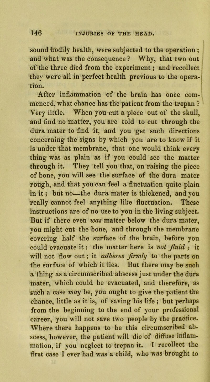 sound bodily health, were subjected to the operation ; and what was the consequence ? Why, that two out of the three died from the experiment; and recollect they were all in perfect health previous to the opera- tion. After inflammation of the brain has once com- menced, what chance has the patient from the trepan ? Very little. When you cut a piece out of the skull, and find no matter, you are told to cut through the dura mater to find it, and you get such directions concerning the signs by which you are to know if it is under that membrane, that one would think every thing was as plain as if you could see the matter through it. They tell you that, on raising the piece of bone, you will see the surface of the dura mater rough, and that you can feel a fluctuation quite plain in it; but no—the dura mater is thickened, and you really cannot feel anything like fluctuation. These instructions are of no use to you in the living subject. But if there even was matter below the dura mater, you might cut the bone, and through the membrane covering half the surface of the brain, before you could evacuate it: the matter here is not fluid. ; it will not flow out; it adheres flrmly to the parts on the surface of which it lies. But there may be such a thing as a circumscribed abscess just under the dura mater, which could be evacuated, and therefore, as such a case may be, you ought to give the patient the chance, little as it is, of saving his life ; but perhaps from the beginning to the end of your professional career, you will not save two people by the practice. Where there happens to be this circumscribed ab- scess, however, the patient will die of diffuse inflam- mation, if you neglect to trepan it. I recollect the first case I ever had was a child, who was brought to