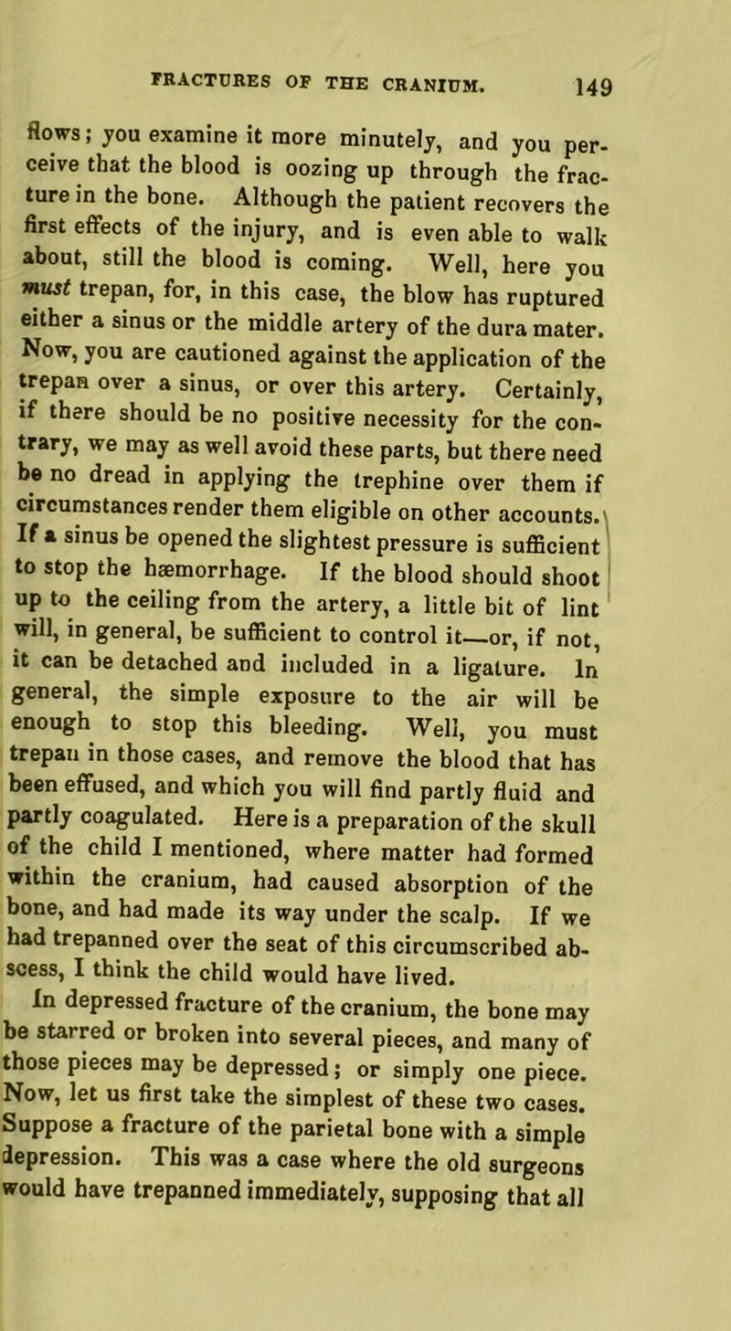 flows; you examine it more minutely, and you per- ceive that the blood is oozing up through the frac- ture in the bone. Although the patient recovers the first effects of the injury, and is even able to walk about, still the blood is coming. Well, here you must trepan, for, in this case, the blow has ruptured either a sinus or the middle artery of the dura mater. Now, you are cautioned against the application of the trepan over a sinus, or over this artery. Certainly, if there should be no positive necessity for the con- trary, we may as well avoid these parts, but there need be no dread in applying the trephine over them if circumstances render them eligible on other accounts.' If a sinus be opened the slightest pressure is sufficient to stop the haemorrhage. If the blood should shoot up to the ceiling from the artery, a little bit of lint will, in general, be sufficient to control it or, if not, it can be detached and included in a ligature. In general, the simple exposure to the air will be enough to stop this bleeding. Well, you must trepau in those cases, and remove the blood that has been effused, and which you will find partly fluid and partly coagulated. Here is a preparation of the skull of the child I mentioned, where matter had formed within the cranium, had caused absorption of the bone, and had made its way under the scalp. If we had trepanned over the seat of this circumscribed ab- scess, I think the child would have lived. In depressed fracture of the cranium, the bone may be starred or broken into several pieces, and many of those pieces may be depressed; or simply one piece. Now, let us first take the simplest of these two cases. Suppose a fracture of the parietal bone with a simple depression. This was a case where the old surgeons would have trepanned immediately, supposing that all