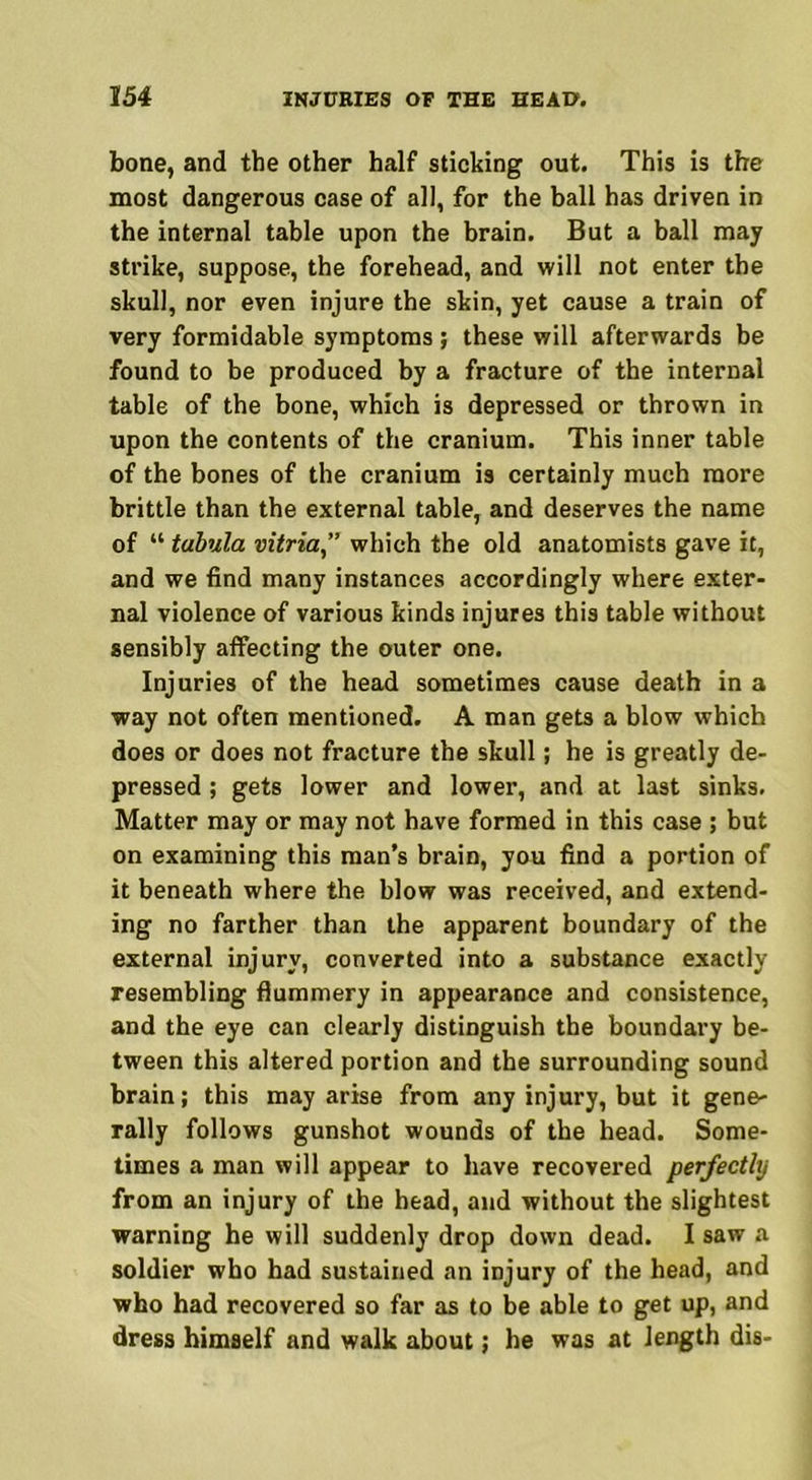 bone, and the other half sticking out. This is the most dangerous case of all, for the ball has driven in the internal table upon the brain. But a ball may strike, suppose, the forehead, and will not enter the skull, nor even injure the skin, yet cause a train of very formidable symptoms; these will afterwards be found to be produced by a fracture of the internal table of the bone, which is depressed or thrown in upon the contents of the cranium. This inner table of the bones of the cranium is certainly much more brittle than the external table, and deserves the name of “ tabula vitria” which the old anatomists gave it, and we find many instances accordingly where exter- nal violence of various kinds injures this table without sensibly affecting the outer one. Injuries of the head sometimes cause death in a way not often mentioned. A man gets a blow which does or does not fracture the skull; he is greatly de- pressed ; gets lower and lower, and at last sinks. Matter may or may not have formed in this case ; but on examining this man’s brain, you find a portion of it beneath where the blow was received, and extend- ing no farther than the apparent boundary of the external injury, converted into a substance exactly resembling flummery in appearance and consistence, and the eye can clearly distinguish the boundary be- tween this altered portion and the surrounding sound brain; this may arise from any injury, but it gene- rally follows gunshot wounds of the head. Some- times a man will appear to have recovered perfectly from an injury of the head, and without the slightest warning he will suddenly drop down dead. I saw a soldier who had sustained an injury of the head, and who had recovered so far as to be able to get up, and dress himself and walk about; he was at length dis-