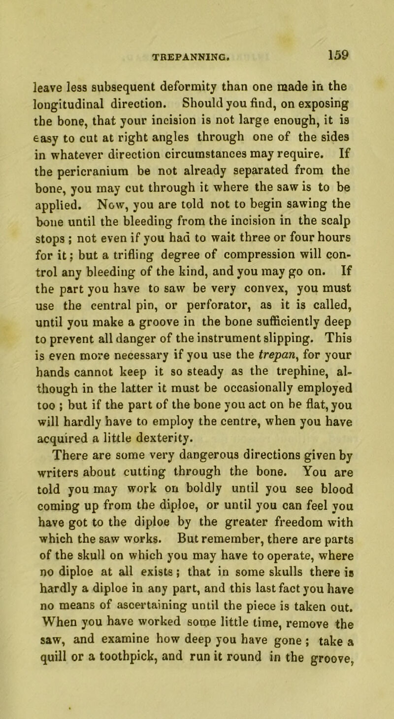 leave less subsequent deformity than one made in the longitudinal direction. Should you find, on exposing the bone, that your incision is not large enough, it is easy to cut at right angles through one of the sides in whatever direction circumstances may require. If the pericranium be not already separated from the bone, you may cut through it where the saw is to be applied. Now, you are told not to begin sawing the bone until the bleeding from the incision in the scalp stops ; not even if you had to wait three or four hours for it: but a trifling degree of compression will con- trol any bleeding of the kind, and you may go on. If the part you have to saw be very convex, you must use the central pin, or perforator, as it is called, until you make a groove in the bone sufficiently deep to prevent all danger of the instrument slipping. This is even more necessary if you use the trepan, for your hands cannot keep it so steady as the trephine, al- though in the latter it must be occasionally employed too ; but if the part of the bone you act on be flat, you will hardly have to employ the centre, when you have acquired a little dexterity. There are some very dangerous directions given by writers about cutting through the bone. You are told you may work on boldly until you see blood coming up from the diploe, or until you can feel you have got to the diploe by the greater freedom with which the saw works. But remember, there are parts of the skull on which you may have to operate, where no diploe at all exists; that in some skulls there is hardly a diploe in any part, and this last fact you have no means of ascertaining until the piece is taken out. When you have worked some little time, remove the saw, and examine how deep you have gone ; take a quill or a toothpick, and run it round in the groove,