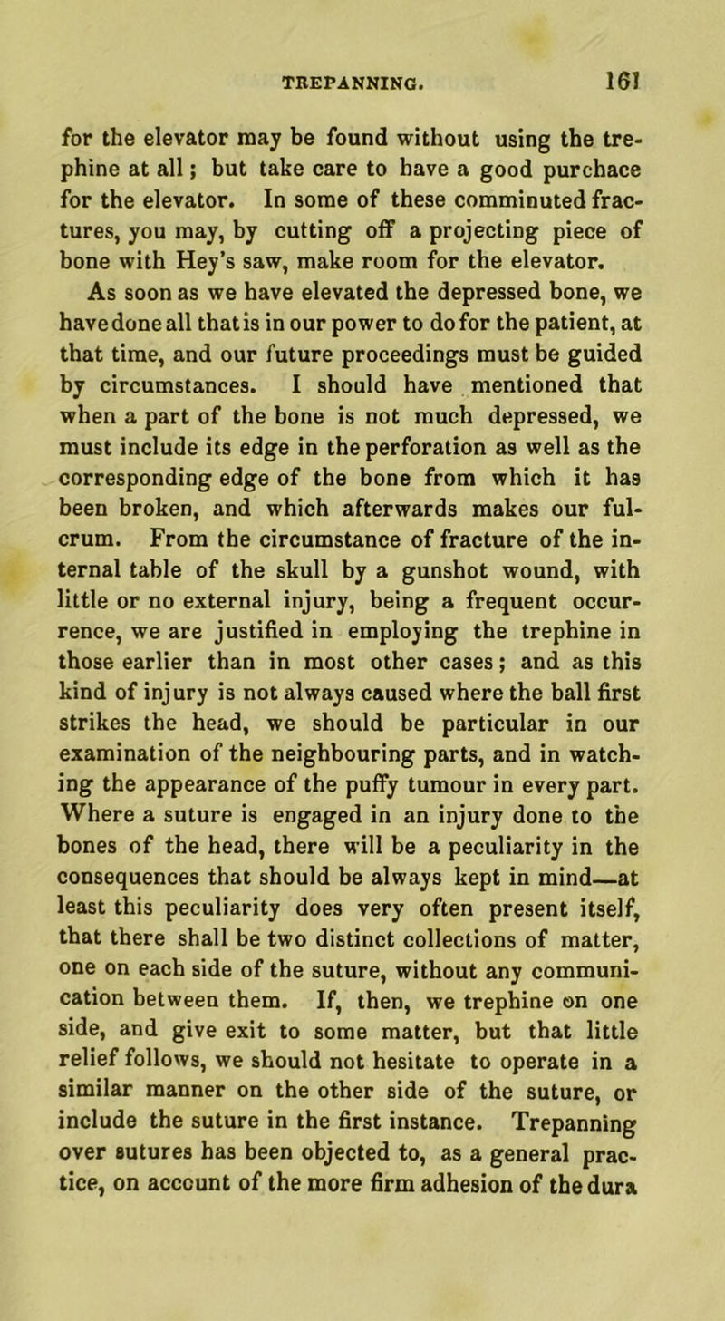 for the elevator may be found without using the tre- phine at all; but take care to have a good purchace for the elevator. In some of these comminuted frac- tures, you may, by cutting off a projecting piece of bone with Hey’s saw, make room for the elevator. As soon as we have elevated the depressed bone, we have done all that is in our power to do for the patient, at that time, and our future proceedings must be guided by circumstances. I should have mentioned that when a part of the bone is not much depressed, we must include its edge in the perforation as well as the corresponding edge of the bone from which it has been broken, and which afterwards makes our ful- crum. From the circumstance of fracture of the in- ternal table of the skull by a gunshot wound, with little or no external injury, being a frequent occur- rence, we are justified in employing the trephine in those earlier than in most other cases; and as this kind of injury is not always caused where the ball first strikes the head, we should be particular in our examination of the neighbouring parts, and in watch- ing the appearance of the puffy tumour in every part. Where a suture is engaged in an injury done to the bones of the head, there will be a peculiarity in the consequences that should be always kept in mind—at least this peculiarity does very often present itself, that there shall be two distinct collections of matter, one on each side of the suture, without any communi- cation between them. If, then, we trephine on one side, and give exit to some matter, but that little relief follows, we should not hesitate to operate in a similar manner on the other side of the suture, or include the suture in the first instance. Trepanning over sutures has been objected to, as a general prac- tice, on account of the more firm adhesion of the dura